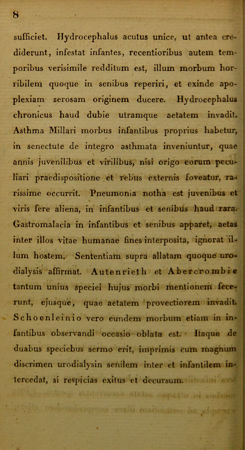 sufficiet, Hydrocephalus acutus unice, ut antea cre- diderunt, infestat infantes, recentioribus autem tem- poribus verisimile redditum est, illum morbum hor- ribilem quoque in senibus reperiri, et exinde apo- plexiam serosam originem ducere. Hydrocephalus 4 chronicus haud dubie utramque aetatem invadit. Asthma Miliari morbus infantibus proprius habetur, in senectute de integro asthmata inveniuntur, quae annis juvenilibus et virilibus, nisi origo eorum pecu- liari praedispositione et rebus externis foveatur, ra- rissime occurrit. Pneumonia notha est juvenibus et viris fere aliena, in infantibus et senibus haud rara. Gastromalacia in infantibus et senibus apparet, aetas inter illos vitae humanae fines interposita, ignorat il- lum hostem, Sententiam supra allatam quoque uro- dialysis affirmat. Autenrieth et Abercrombi e tantum unius speciei hujus morbi mentionem fece- runt, ejusque, quae aetatem provectiorem invadit. Schoenleinio vero eundem morbum etiam in in- fantibus observandi occasio oblata est. - Itaque de duabus speciebus sermo erit, imprimis cum magnum discrimen urodialysin senilem inter et infantilem in- tercedat, si respjcias exitus et decursum.