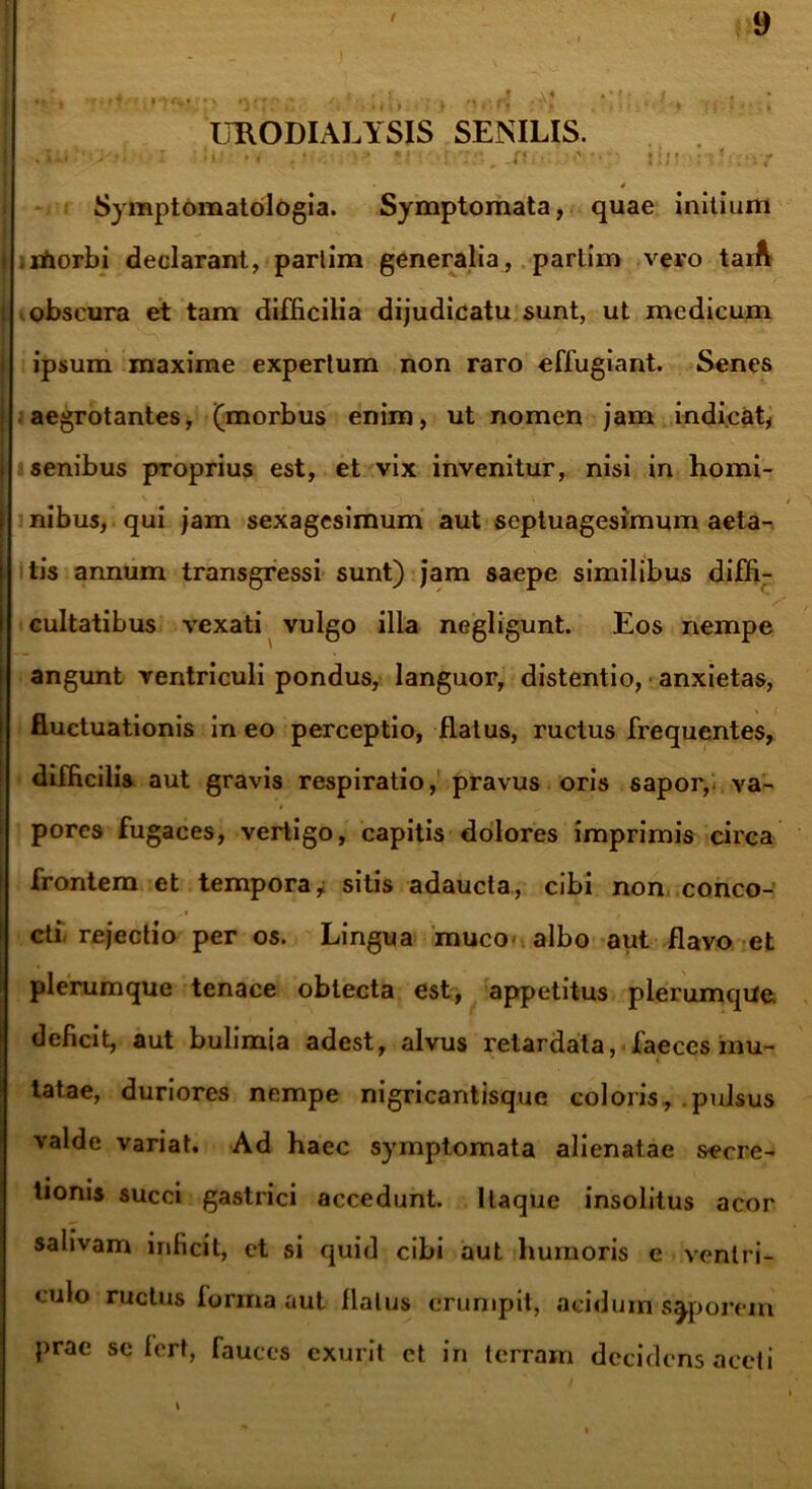 / UB.ODIALYSIS SENILIS. • ' !*!’ •»' v i:-., .f?.- i ii • :?! :*>r - Sy mptomatologia. Symptomata, quae mitium .morbi declarant, parlim generalia, partim vero taiA obscura et tam difficilia dijudicatu sunt, ut medicum ipsum maxime expertum non raro effugiant. Senes aegrotantes, (morbus enim, ut nomen jam indicat, senibus proprius est, et vix invenitur, nisi in homi- nibus, qui jam sexagesimum aut septuagesimum aeta- tis annum transgressi sunt) jam saepe similibus diffi- cultatibus vexati vulgo illa negligunt. Eos nempe angunt ventriculi pondus, languor, distentio, anxietas, fluctuationis in eo perceptio, flatus, ructus frequentes, difficilis aut gravis respiratio, pravus oris sapor,, va- pores fugaces, vertigo, capitis dolores imprimis circa frontem et tempora, sitis adaucta, cibi non conco- cti, rejectio per os. Lingua muco- albo aut flavo et plerumque tenace obtecta est, appetitus plerumque, deficit, aut bulimia adest, alvus retardata, faeces mu- tatae, duriores nempe nigricantisque coloris, pulsus valde variat. Ad haec symptomata alienatae secre- tionis succi gastrici accedunt. Itaque insolitus acor salivam inficit, et si quid cibi aut humoris e ventri- culo ructus forma aut flatus erumpit, acidum saporem prae se fert, fauces exurit et in terram decidens aceti