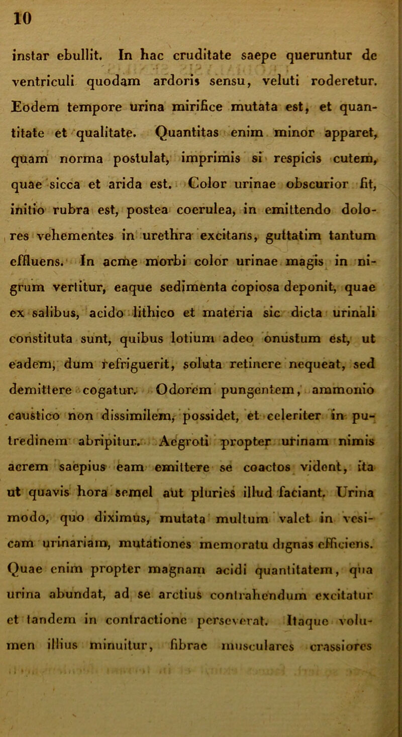 instar ebullit. In hac cruditate saepe queruntur de ventriculi quodam ardoris sensu, veluti roderetur. Eodem tempore urina mirifice mutata est, et quan- titate et qualitate. Quantitas enim minor apparet, quam norma postulat, imprimis si respicis cutem, quae sicca et arida est. Golor urinae obscurior fit, initio rubra est, postea coerulea, in emittendo dolo- res vehementes in urethra excitans, guttatim tantum effluens. In acme morbi color urinae magis in ni- grum vertitur, eaque sedimenta copiosa deponit, quae ex salibus, acido lithico et materia sic dicta urinali constituta sunt, quibus lotium adeo onustum est, ut eadem, dum refriguerit, soluta retinere nequeat, sed demittere cogatur. Odorem pungentem, ammonio caustico non dissimilem, possidet, et celeriter in pu- tredinem abripitur. Aegroti propter urinam nimis acrem saepius eam emittere se coactos vidont, ita ut quavis hora semel aut pluries illud faciant. Urina modo, quo diximus, mutata multum valet in vesi- cam urinariam, mutationes memoratu dignas efficiens. Quae enim propter magnam acidi quantitatem, qua urina abundat, ad se arctius contrahendum excitatur et tandem in contractione perseverat. Itaque volu- men illius minuitur, fibrae musculares crassiores