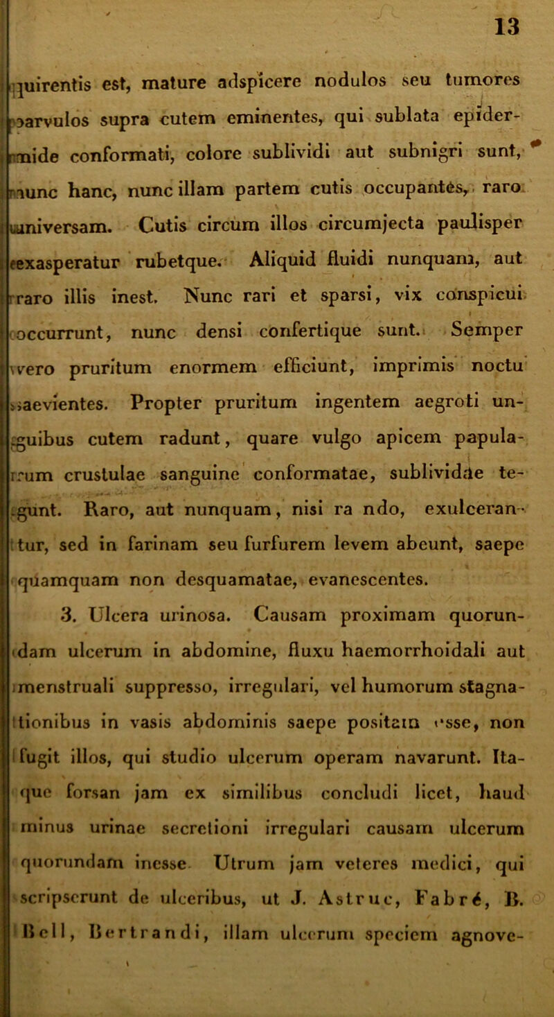 quirentis est, mature adspicere nodulos seu tumores j nmide conformati, colore sublividi aut subnigri sunt, * juuniversam. Cutis circum illos circumjecta paulisper Ieexasperatur rubetque. Aliquid fluidi nunquanj, aut rraro illis inest. Nunc rari et sparsi, vix conspicui j occurrunt, nunc densi confertique sunt. Semper lusero pruritum enormem efficiunt, imprimis noctu j saevientes. Propter pruritum ingentem aegroti un- guibus cutem radunt, quare vulgo apicem papula- rrum crustulae sanguine conformatae, sublividae te- gunt. Raro, aut nunquam, nisi ra ndo, exulceran- :tur, sed in farinam seu furfurem levem abeunt, saepe quamquam non desquamatae, evanescentes. 3. Ulcera urinosa. Causam proximam quorun- <dam ulcerum in abdomine, fluxu haemorrhoidali aut imenstruali suppresso, irregulari, vel humorum stagna- ttionibus in vasis abdominis saepe positam esse, non i fugit illos, qui studio ulcerum operam navarunt. Ita- que forsan jam ex similibus concludi licet, haud minus urinae secretioni irregulari causam ulcerum quorundam inesse Utrum jam veteres medici, qui scripserunt de ulceribus, ut J. Astrue, Fabr£, B. Bell, Bertr ndi, illam ulcerum speciem agnove- raunc hanc, nunc illam partem cutis occupantes,, raro