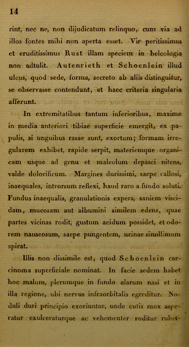 rint, nec ne, non dijudicatum relinquo, cum via ad illos fontes mihi non aperta esset. Vir peritissimus et eruditissimus Rust illam speciem in helcologia non adtulit. Autenrieth et Schoenlein illud ulcus, quod sede, forma, secreto ab aliis distinguitur, se observasse contendunt, et haec criteria singularia afferunt. In extremitatibus tantum inferioribus, maxime in media anteriori tibiae superficie emergit, ex pa- t pulis, si unguibus rasae sunt, exortum; formam irre- gularem exhibet, rapide serpit, materiemque organi- cam usque ad genu et maleolum depasci nitens, valde dolorificum. Margines durissimi, saepe callosi, \ ✓ i inaequales, introrsum reflexi, haud raro a fundo soluti. Fundus inaequalis, granulationis expers* saniem visci- dam, mucosam aut albumini similem edens, quae partes vicinas rodit, gustum acidum possidet, et odo- rem nauseosum, saepe pungentem, urinae simillimum spirat. Illis non dissimile est* quod Schoenlein car- cinoma superficiale nominat. In facie sedem habet hoc malum, plerumque in fundo alarum nasi et in illa regione, ubi nervus infraorbitalis egreditur. No- duli duri principio exoriuntur, unde culis mox aspe- ratur exulceraturquc ac vehementer roditur rubet-