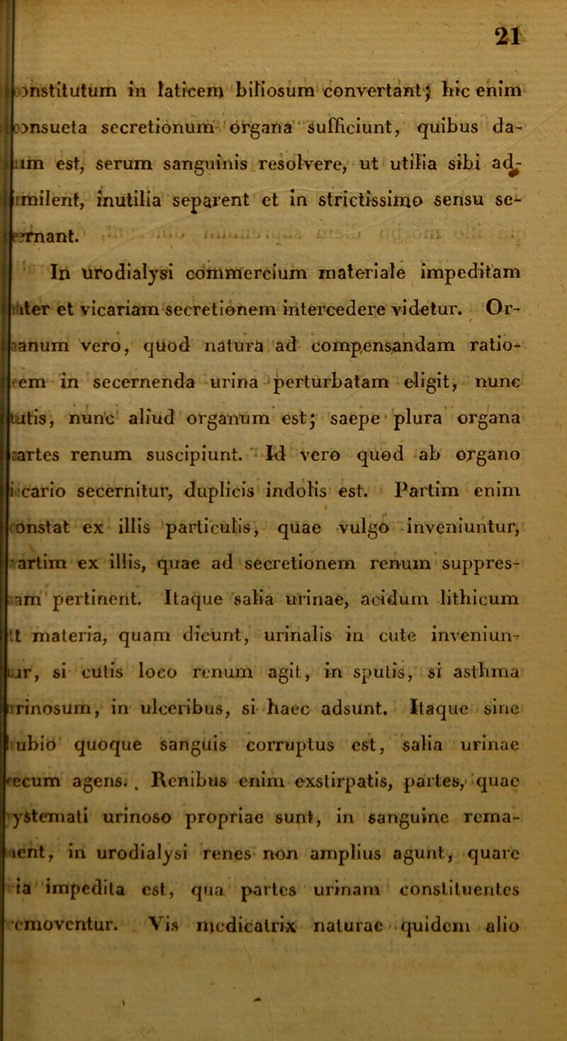 mstitutum in laticem bitiosum convertant J bic enim consueta secretionum organa sufficiunt, quibus da- iiim est, serum sanguinis resolvere, ut utilia sibi ac^- imilent, inutilia separent et in strictissimo sensu se- e?rnant. In urodialysi commercium materiale impeditam i iter et vicariam secretionem intercedere videtur. Or~ f nanum vero, quod natura ad compensandam ratio- em in secernenda urina perturbatam eligit, nunc tatis, nunc aliud organum estj saepe plura organa artes renum suscipiunt. Id vero quod ab organo icario secernitur, duplicis indolis est. Partim enim onstat ex illis particulis, quae vulgo inveniuntur, artim ex illis, quae ad secretionem renum suppres- om pertinent. Itaque salia urinae, acidum lithicum tt materia, quam dicunt, urinalis in cute inveniun- ar, si cutis loeo renum agit, in sputis, si astlima irinosum, in ulceribus, si haec adsunt. Itaque sine ubio quoque sanguis corruptus est, salia urinae fecum agens.. Renibus enim exstirpatis, partes, quae yStemati urinoso propriae sunt, in sanguine rema- icnt, in urodialysi renes non amplius agunt., quare ia impedita est, qua partes urinam constituentes emoventur. Vis medicatrix naturae quidem alio