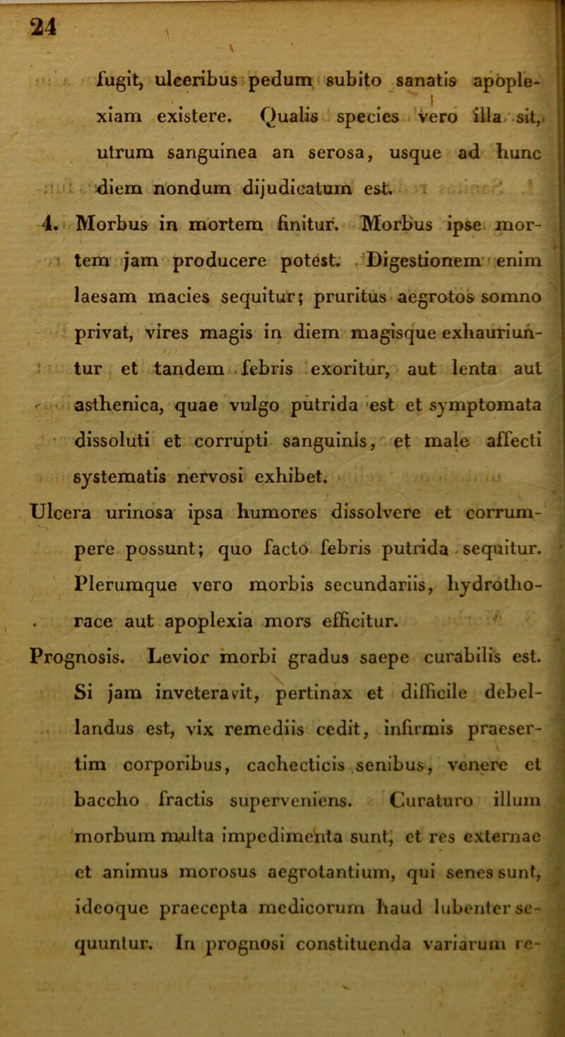 fugit, ulceribus pedum subito sanatis apople- xiam existere. Qualis species vero illa sit,, utrum sanguinea an serosa, usque ad hunc diem nondum dijudicatum est. 4. Morbus in mortem finitur. Morbus ipse mor- tem jam producere potest. Digestionem enim laesam macies sequitur; pruritus aegrotos somno privat, vires magis in diem magisque exhauriun- tur et tandem febris exoritur, aut lenta aut ^ asthenica, quae vulgo putrida est et symptomata dissoluti et corrupti sanguinis, et male affecti systematis nervosi exhibet. Ulcera urinosa ipsa humores dissolvere et corrum- pere possunt; quo facto febris putrida sequitur. Plerumque vero morbis secundariis, hydrotho- . race aut apoplexia mors efficitur. Prognosis. Levior morbi gradus saepe curabilis est. Si jam inveteravit, pertinax et difficile debel- landus est, vix remediis cedit, infirmis praeser- tim corporibus, cachecticis senibus, venere et baccho fractis superveniens. Curaturo illum morbum multa impedimefita sunt, et res externae et animus morosus aegrotantium, qui senes sunt, idcoque praecepta medicorum haud lubenter se- quuntur. In prognosi constituenda variarum re-