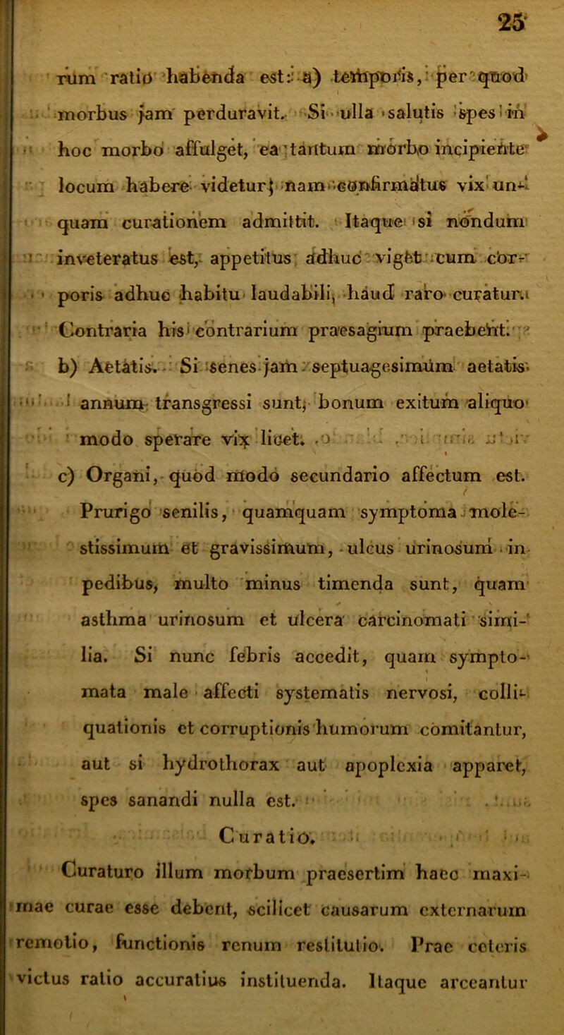 rum ratio habenda est:; a) te*ftpni-i$, per qnod morbus jam perduravit. Si ulla -salutis spesiiii hoc morbo affulget, ea'tantum morbo incipieMe locum habere videtur] nam-confirmaitus vix un^ quam curationem admittit. Itaque si nondum inveteratus est, appetitus adhuc vigfet cum cbrv ■ poris adhuc habitu laudabili* haud raro curatum Contraria his • contrarium praesagium praebeht. b) Aetatis. Si senes jam septuagesimum aetatis- : annum transgressi sunt, bonum exitum aliquo modo speraTe vi}: licet, .o . .i. a' >i • c) Organi, quod modo secundario affectum est. Prurigo senilis, quamquam symptoma mole- stissimum et gravissimum, ulcus urinosuni in pedibus, multo minus timenda sunt, quam / v asthma urinosum et ulcera carcinomati simi- lia. Si nunc febris accedit, quam sympto- » mata male affecti systematis nervosi, colli- qualionis ct corruptionis humorum comitanlur, aut si hydrothorax aut apoplexia apparet, spes sanandi nulla est. . :..uo Curatio. • » e Curaturo illum morbum praesertim haec maxi- mae curae esse debent, scilicet causarum externarum remotio, functionis renum restitutio. Prae ceteris victus ratio accuratius instituenda. Itaque arceantur