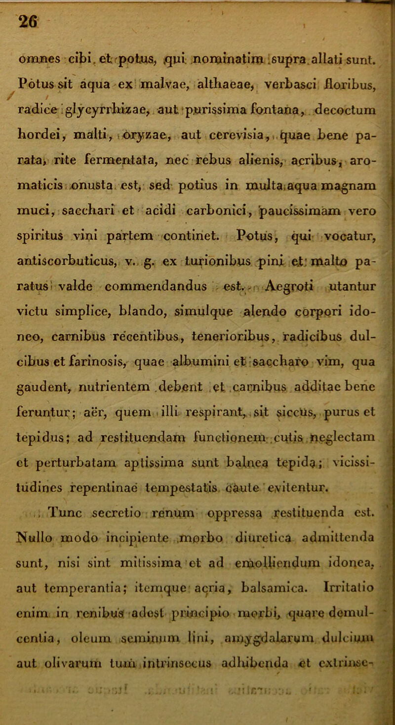 1 i omnes cibi, et potus, ,qui nominatiro .supra allati sunt. Potus sit aqua ex malvae, althaeae, verbasci floribus, / radice glycyrrhizae, aut purissima fontana, decoctum hordei, malti, oryzae, aut cerevisia, tjuae bene pa- rata> rite fermentata, nec rebus alienis, acribus, aro- maticis onusta est, sed potius in multa.aqua magnam muci, sacchari et acidi carbonici, paucissimam vero spiritus vini partem continet. Potus, qui vocatur, antiscorbuticus, v. g. ex turionibus pini e.t: roalfco pa- ratus1 valde commendandus est. Aegroti utantur victu simplice, blando, simulque alendo corpori ido- neo, carnibus recentibus, tenerioribus, radicibus dul- cibus et farinosis, quae albumini et saccharo vim, qua gaudent, nutrientem debent et carnibus additae bene feruntur; aer, quem illi respirant, sit siccus, purus et tepidus; ad restituendam functionem cutis neglectam et perturbatam aptissima sunt balnea tepida; vicissi- tudines repentinae tempestatis c&ute evitentur. ,, Tunc secretio renum oppressa restituenda est. Nullo modo incipiente .morbo diuretica admittenda sunt, nisi sint mitissima et ad emolliendum idonea, aut temperantia; itemque acria, balsamica. Irritatio enim in renibus adest principio morbi, quare demul- centia, oleum seminum fini, amygdalarum dulcium aut olivarum tum intrinsecus adhibenda et cxlrinsc-