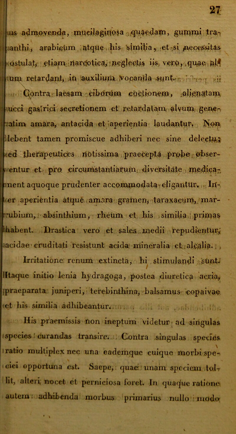 tiLis admovenda, mueilaginosa quaedam, gummi tra^ [j anthi, arabictim atque his 'similia, et si /xecesritas n tQStulaty etiam narcotica*!neglectis iis vero, quae, jajll - * i H tum retardant, in auxilium Ivocanda sunt.. ' Nv ^ Qontra laesam ciborum coctionem, alienatam t \ 1 ucci gastrici secretionem et retardatam alvum, gen,e~ I atim amara, antacida et aperientia laudantur. Non lilebent tamen promiscue adhiberi nec sine delecta; <ed i.herapeutices notissima praecepta probe obser- rentur et pro circumstantiarum diversitate me.dica- nnent aquoque prudenter accommodata i eligantur. In- ter aperientia atquS amara gramen, taraxacum, mar- rmbium, absinthium, rheum et his similia primas i habent. Drastica vero et sales medii repudientur,; acidae cruditati resistunt acida mineralia et alcalip.; , Irritatione renum extincta, hi stimulandi sUnt. Iltaque initio lenia hydragoga, postea diuretica acria, [praeparata juniperi, terebinthina, balsamus copaivae cet his similia adhibeantur.. , . Ilis praemissis non ineptum videtur ad singulas species curandas transire. . Contra singulas species ratio multiplex ncc una eademque cuique morbi spe- ciei opportuna est. Saepe, quae: unam speciem lob lit, alteri nocet et perniciosa foret. In quaque ratione autem adhibenda morbus primarius nullo modo