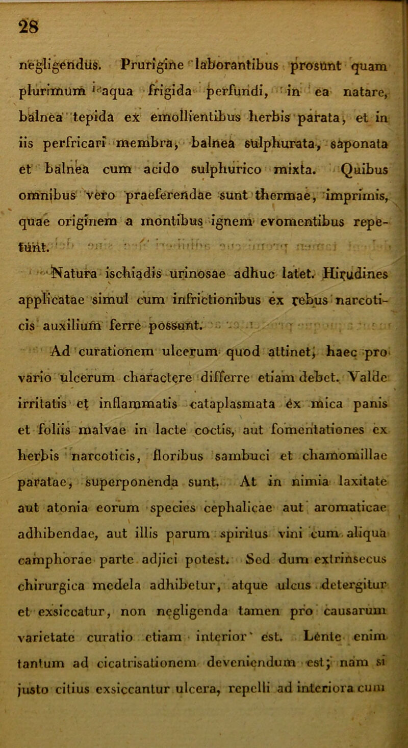 riegligendiis. Prurigine 'laborantibus prosunt quam plurimum aqua frigida perfundi, in ea natare, balnea tepida ei emollientibus herbis parata, et in iis perfricari membra, balnea sulphurata, s&ponata et balnea cum acido sulphurico mixta. Quibus omnibus vero praeferendae sunt thermae, imprimis, quae originem a montibus ignem evomentibus repe- tu-nt. ' • • • '»»!•'• ••••«•; ;i*r •*:•! • r •^Satura ischiadis urinosae adhuc latet. Hirudines \ applicatae simul cum infrictionibus ex rebus narcoti- cis auxilium ferre possunt. Ad curationem ulcerum quod attinetj haec pro vario ulcerum charactere differre etiam debet. Valde irritatis et inflammatis cataplasmata mica panis et foliis malvae in lacte coctis, aut fomentationes ex herbis narcoticis, floribus sambuci et chamomillae paratae, superponenda sunt. At in nimia laxitate aut atonia eorum species cephalicae aut aromaticae adhibendae, aut illis parum spiritus vini cum aliqua camphorae parte adjici potest. Sed dum extrinsecus chirurgica medela adhibetur, atque ulcus detergitur et exsiccatur, non negligcnda tamen pro causarum varietate curatio etiam interior* est. L6ntc enim tantum ad cicalrisationcm deveniendum est; nam si justo citius exsiccantur ulcera, repelli ad interiora cum