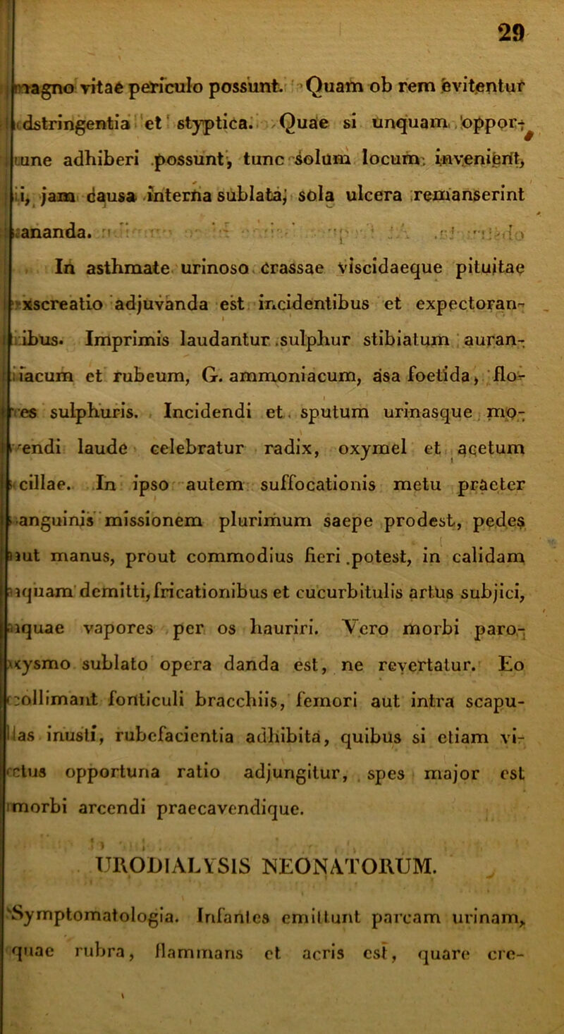 I rvagno vitae periculo possunt. Quam ob rem evitentur ii dstringentia et styptica. Quae si unquam 'oppor-^ i ume adhiberi possunt, tunc solum locum; myenijerit, ; i, jam dausa interna sublataj sola ulcera remanserint mananda. n/i • .<:■< • •;.,{•» In asthmate urinoso Crassae Vlscidaeque pituitae xscreatio adjuvanda est incidentibus et expectorari- l ibus. Imprimis laudantur .sulphur stibiatum auran- i lacum et rubeum, G. ammoniacum, asa foetida, flo- ’ es sulphuris. Incidendi et. sputum urinasque rnp- i^endi laude celebratur radix, oxymel et acetum cillae. In ipso autem suffocationis metu praeter • anguinis missionem plurimum saepe prodest, pedes nut manus, prout commodius Heri .potest, in calidam •Kjuam demitti,fricationibus et cucurbitulis artUs subjici, raquae vapores per os hauriri. Vero morbi paro- \<ysmo sublato opera danda est, ne revertatur. Eo »:oIlimant fonticuli braccbiis, femori aut intra scapu- Uas inusti, rubefacientia adhibita, quibus si etiam vi- ctus opportuna ratio adjungitur, spes major est i morbi arcendi praecavendique. TJRODIALYS1S NEONATORUM. 'Symptomatologia. Infanlcs emittunt parcam urinam, quae rubra, Mammans et acris est, quare crc-