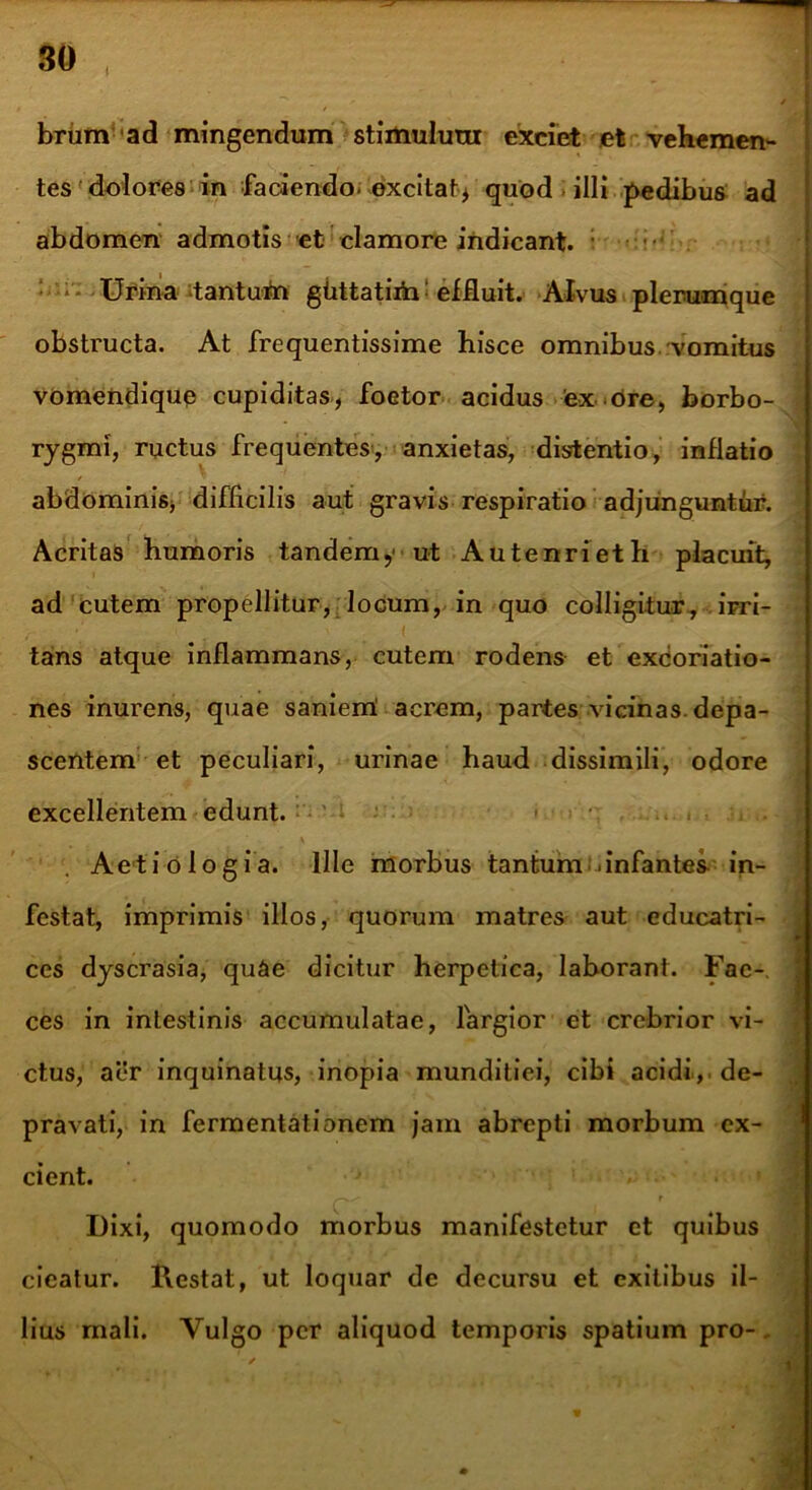 brum ad mingendum stimulum exciet et vehemen- tes dolores in faciendo, excitat* quod illi pedibus ad abdomen admotis et clamore indicant. ; Urina tantuba gtittatiih: effluit. Alvus plerumque obstructa. At frequentissime hisce omnibus vomitus vomendique cupiditas, foetor acidus 'ex ore, borbo- rygmi, ructus frequentes, anxietas, distentio, inflatio / abdominis, difficilis aut gravis respiratio adjunguntur. Acritas humoris tandemy ut Autenrieth placuit, ad cutem propellitur, locum, in quo colligitur, irri- tans atque inflammans, cutem rodens et excoriatio- nes inurens, quae saniem! acrem, partes vicinas, depa- scentem et peculiari, urinae haud dissimili, odore excellentem edunt. . Aetiologia. Ille morbus tantum .infantes in- festat, imprimis illos, quorum matres aut educatri- ces dyscrasia, qu&e dicitur herpetica, laborant. Fac-, ces in intestinis accumulatae, largior et crebrior vi- ctus, aer inquinatus, inopia munditiei, cibi acidi.,, de- pravati, in fermentationem jam abrepti morbum ex- cient. f Dixi, quomodo morbus manifestetur et quibus cieatur. Restat, ut loquar de decursu et exitibus il- lius mali. Vulgo per aliquod temporis spatium pro-.