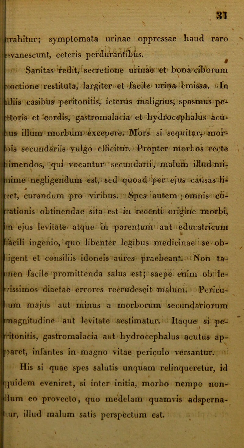 rahitur; symptomata urinae oppressae haud raro | ;vanescunt, ceteris perdurantibus. Sanitas-redit, secretione urinae et bona ciborum i voctione restituta,' largiter et facile-urina emissa. ►■In : nliis casibus peritonitis, icterus malignus; spasmus pe* i :toris et cordis, gastromalacia et hydCocephalus acu* * us illum morbum excepere. Mors si sequitor* mor- us secundariis vulgo efficitur. Propter morbos recte st imendos, qui vocantur- secundarii, malum iliud mf- jjuime negligendum est, sed quoad per ejus causas li* f :et, curandum pro viribus. Spes autem ; omnis Cti-  ationis obtinendae sita est in recenti origine morbi) n ejus levitate- atque in parentum aut educatricum acili ingenio, quo libenter legibus medicinae se ob- igent et consiliis idoneis aures praebeant. Non ta- men facile promittenda salus est; saepe enim ob le- • # cussimos diaetae errores recrudescit malum. Pericu- [um majus aut minus a morborum secundatiorum magnitudine aut levitate aestimatur. Itaque si pe- 'itonitis, gastromalacia aut hydrocephalus acutus ap- paret, infantes in magno vitae periculo versantur. His si quae spes salutis unquam relinqueretur, id quidem eveniret, si inter initia, morbo nempe non- dum eo provecto, quo medelam quamvis adsperna- ur, illud malum satis perspectum est. % l \