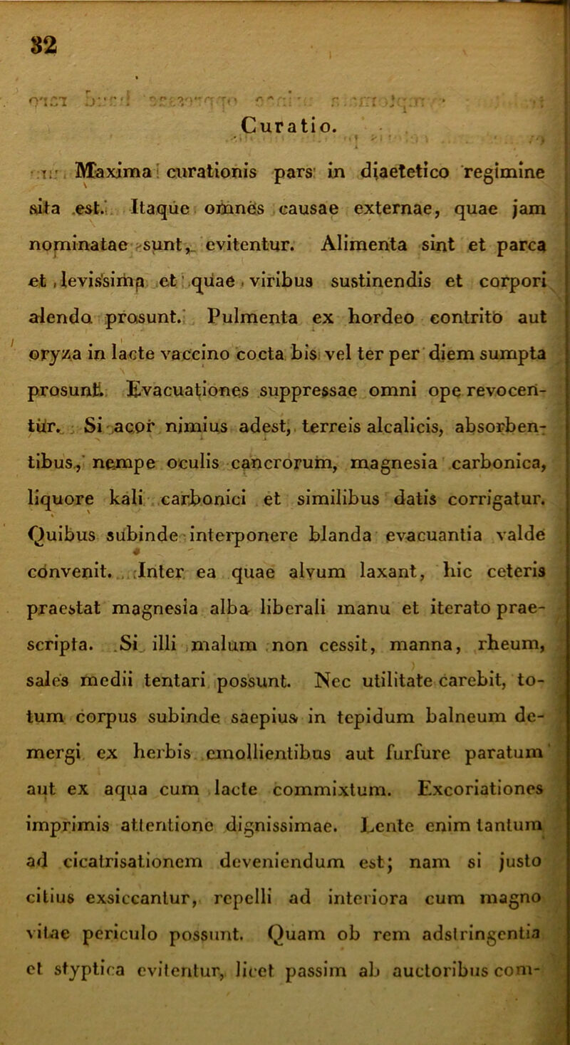 82 0*121 ‘srf.rraqv r,'r:’ \. r. - t;: r: ■ Curatio. ■ I • •:t:: Maxima curationis pars in diaetetico regimine sita .est. Itaque omnes causae externae, quae jam nominatae sunt,_ evitentur. Alimenta sint et parca et , Ievis'sirhp et quae , viribus sustinendis et corpori alenda prosunt. Pulmenta ex hordeo contrito aut oryza in lacte vaccino cocta bis vel ter per diem sumpta prosunt. Evacuationes suppressae omni ope revocert- thr. Si acor nimius adest, terreis alcalicis, absorben- tibus, nempe oculis cancrorum, magnesia carbonica, liquore kali carbonici et similibus datis corrigatur. Quibus subinde interponere blanda evacuantia valde * convenit. Inter ea quae alvum laxant, hic ceteris praestat magnesia alba liberali manu et iterato prae- scripta. Si„ illi malum non cessit, manna, rheum, sales medii tentari possunt. Nec utilitate carebit, to- tum corpus subinde saepius in tepidum balneum de- mergi ex herbis emollientibus aut furfure paratum aut ex aqua cum lacte commixtum. Excoriationes imprimis attentione dignissimae. Lente enim tantum ad cicalrisationcm deveniendum est; nam si justo citius exsiccantur, repelli ad interiora cum magno vitae periculo possunt. Quam ob rem adslringentia ct styptica evitentur, licet passim ab auctoribus com-
