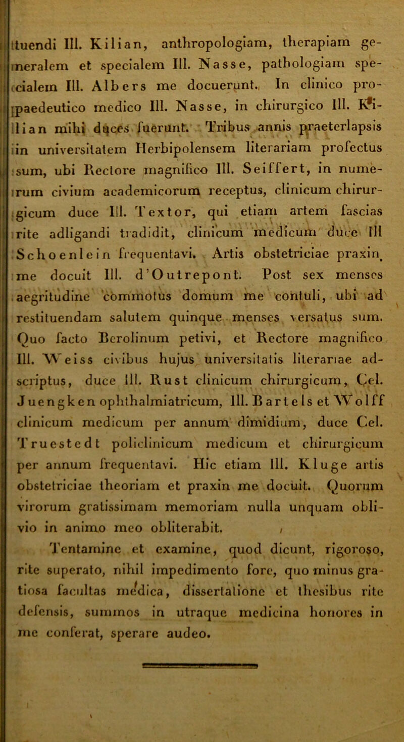 ituendi III. Kilian, anthropologiam, therapiam ge- ineralem et specialem III. Nasse, pathologiam spe- ■ cialein 111. Albers me docuerunt., In clinico pro- tpaedeutico medico 111. Nasse, in chirurgico 111. K*i- 1 i a n mihi duces luerunt. Tribus annis praeterlapsis in universitatem Herbipolensem literariam profectus sum, ubi Rectore magnifico 111. Sei 11 ert, in nume- rum civium aeademicorum receptus, clinicum chirur- gicum duce 111. Textor, qui etiam artem fascias rite adligandi tradidit, clinicum medicum duce III . Schoenlein frequentavi. Artis obstetriciae praxin# me docuit 111. d’Outrepontl Post sex menses aegritudine commotus domum me contuli, ubi ad restituendam salutem quinque menses versatus sum. Ouo facto Bcrolinum petivi, et Rectore magnifico 111. Weiss civibus hujus universitatis literariae ad- scriptus, duce 111. Rust clinicum chirurgicum, Cei. J uengken ophthalmiatricum, 111. B arte Is et Wolff clinicum medicum per annum dimidium, duce Cei. Truestedt policlinicum medicum et chirurgicum per annum frequentavi. Hic etiam 111. Kluge artis obstetriciae theoriam et praxin me docuit. Quorum virorum gratissimam memoriam nulla unquam obli- vio in animo meo obliterabit. , Tentamine et examine, quod dicunt, rigoroso, rite superato, nihil impedimento fore, quo minus gra- tiosa facultas medica, dissertatione et thesibus rite delensis, summos in utraque medicina honores in me conferat, sperare audeo.