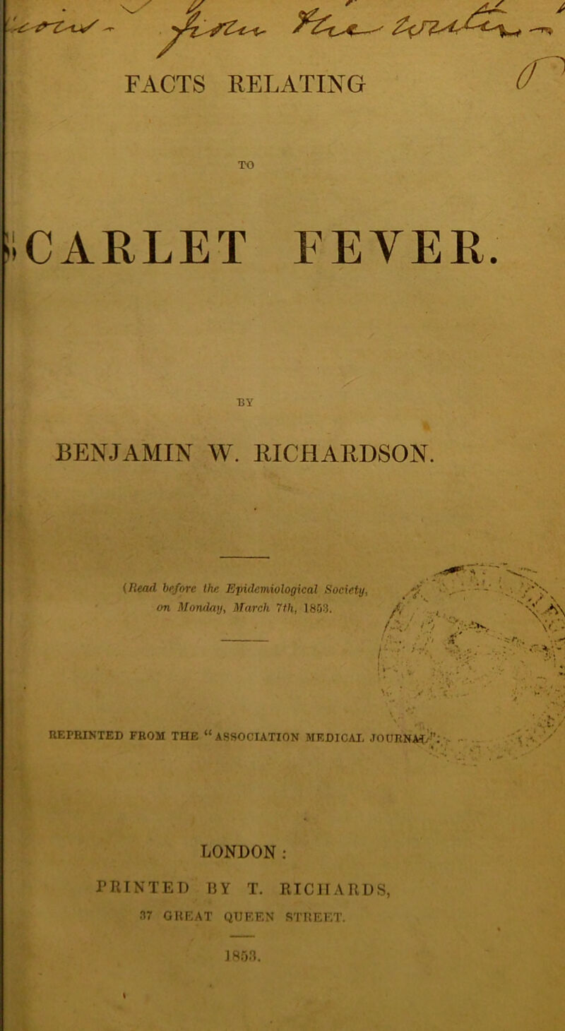 FACTS RELATING iiCARLET FEYER BY BENJAMIN W. RICHARDSON. (Head before the. Epidemiological Society, on Monday, March 7th, 1853. REPRINTED FROM THE “ASSOCIATION MEDICAL JOURNAL”. LONDON: PRINTED 13 Y T. RICHARDS, 37 GREAT QUEEN STREET. \ 1853.