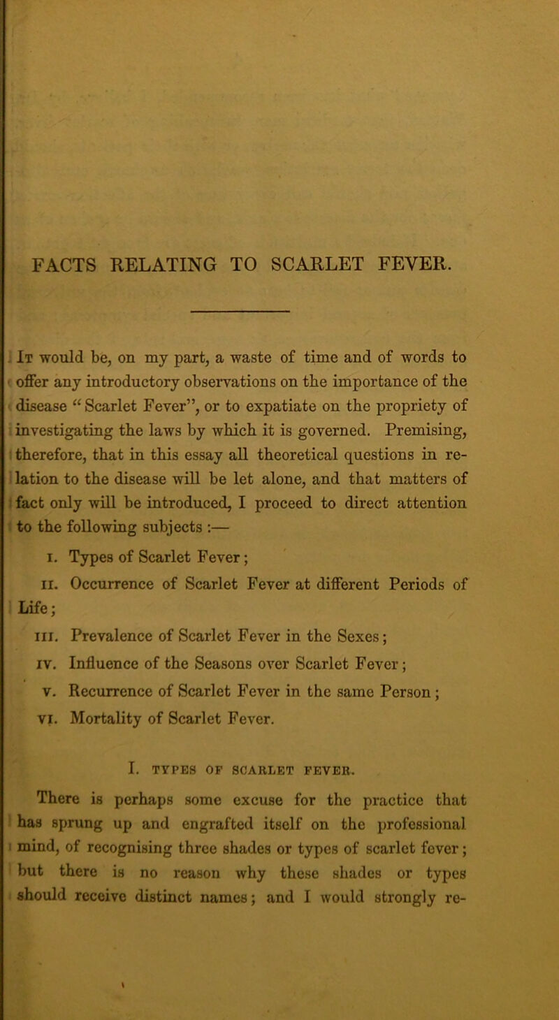 FACTS RELATING TO SCARLET FEVER. It would be, on my part, a waste of time and of words to offer any introductory observations on the importance of the disease “ Scarlet Fever”, or to expatiate on the propriety of investigating the laws by which it is governed. Premising, therefore, that in this essay all theoretical questions in re- lation to the disease will be let alone, and that matters of fact only will be introduced, I proceed to direct attention to the following subjects :— i. Types of Scarlet Fever; II. Occurrence of Scarlet Fever at different Periods of Life; hi. Prevalence of Scarlet Fever in the Sexes; iv. Influence of the Seasons over Scarlet Fever; v. Recurrence of Scarlet Fever in the same Person; vi. Mortality of Scarlet Fever. I. TYPES OF SCARLET FEVER. There is perhaps some excuse for the practice that has sprung up and engrafted itself on the professional 1 mind, of recognising three shades or types of scarlet fever; but there is no reason why these shades or types should receive distinct names; and I would strongly re- \