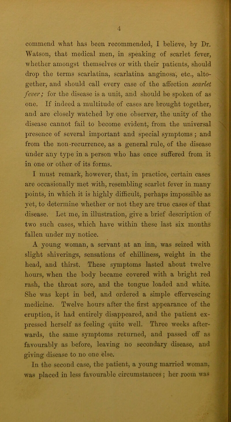 commend what has been recommended, I believe, by Dr. Watson, that medical men, in speaking of scarlet fever, whether amongst themselves or with their patients, should drop the terms scarlatina, scarlatina anginosa, etc., alto- gether, and should call every case of the affection scarlet fever; for the disease is a unit, and should be spoken of as one. If indeed a multitude of cases are brought together, and are closely watched by one observer, the unity of the disease cannot fail to become evident, from the universal presence of several important and special symptoms ; and from the non-recurrence, as a general rule, of the disease under any type in a person who has once suffered from it in one or other of its forms. I must remark, however, that, in practice, certain cases are occasionally met with, resembling scarlet fever in many points, in which it is highly difficult, perhaps impossible as yet, to determine whether or not they are true cases of that disease. Let me, in illustration, give a brief description of two such cases, which have within these last six months fallen under my notice. A young woman, a servant at an inn, was seized with slight shiverings, sensations of chilliness, weight in the head, and thirst. These symptoms lasted about twelve hours, when the body became covered with a bright red rash, the throat sore, and the tongue loaded and white. She was kept in bed, and ordered a simple effervescing medicine. Twelve hours after the first appearance of the eruption, it had entirely disappeared, and the patient ex- pressed herself as feeling quite well. Three weeks after- wards, the same symptoms returned, and passed off as favourably as before, leaving no secondary disease, and giving disease to no one else. In the second case, the patient, a young married woman, was placed in less favourable circumstances; her room was