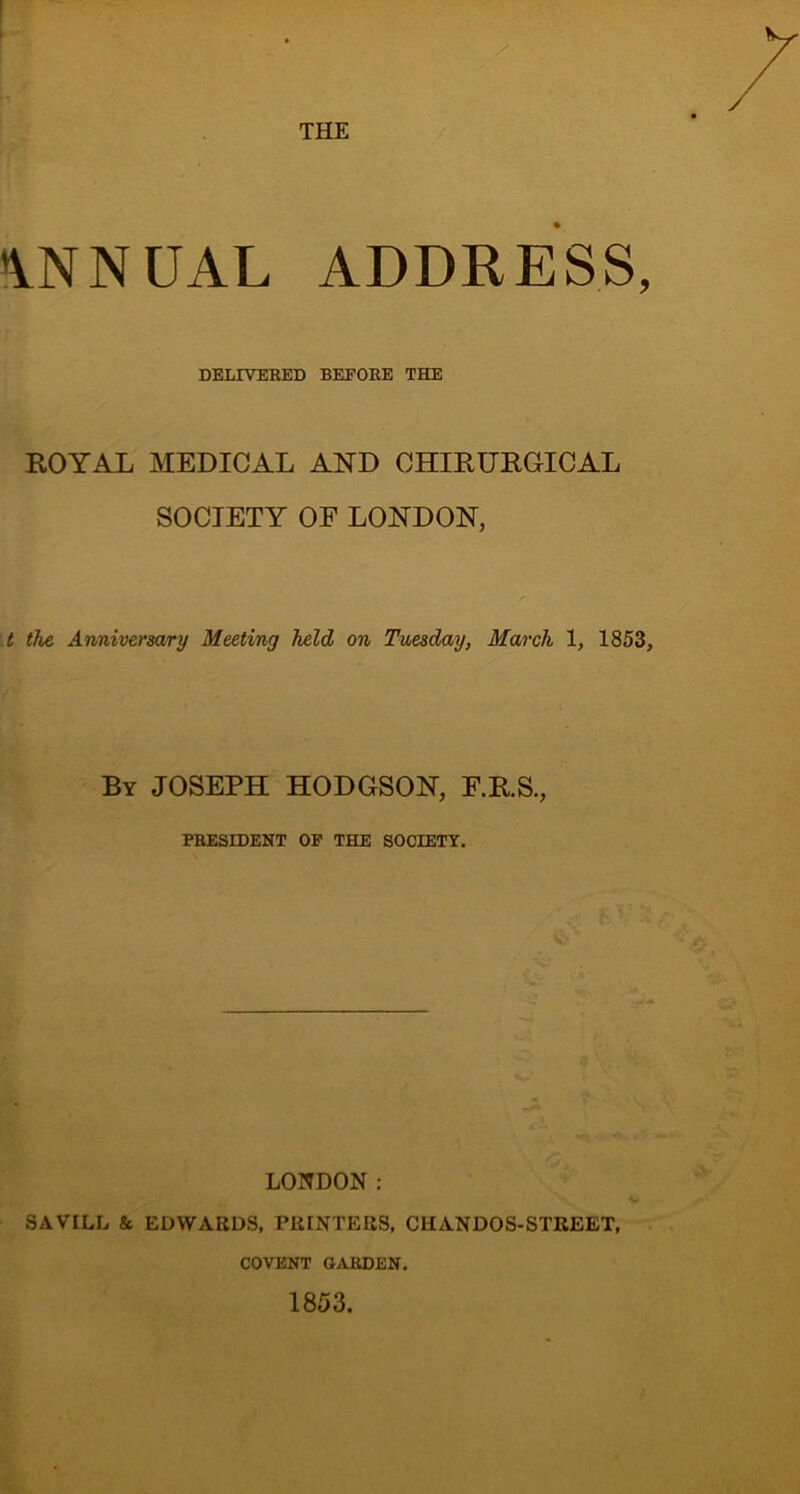 / THE IVNNUAL ADDRESS, DELIVERED BEFORE THE ROYAL MEDICAL AND CHIRDRGICAL SOCIETY OF LONDON, t the Anniversary Meeting held on Tuesday, March 1, 1853, By JOSEPH HODGSON, F.R.S., PRESIDENT OF THE SOCIETT. LONDON : SAVILL & EDWARDS, PRINTERS, CliANDOS-STREET, COVENT GARDEN, 1853.
