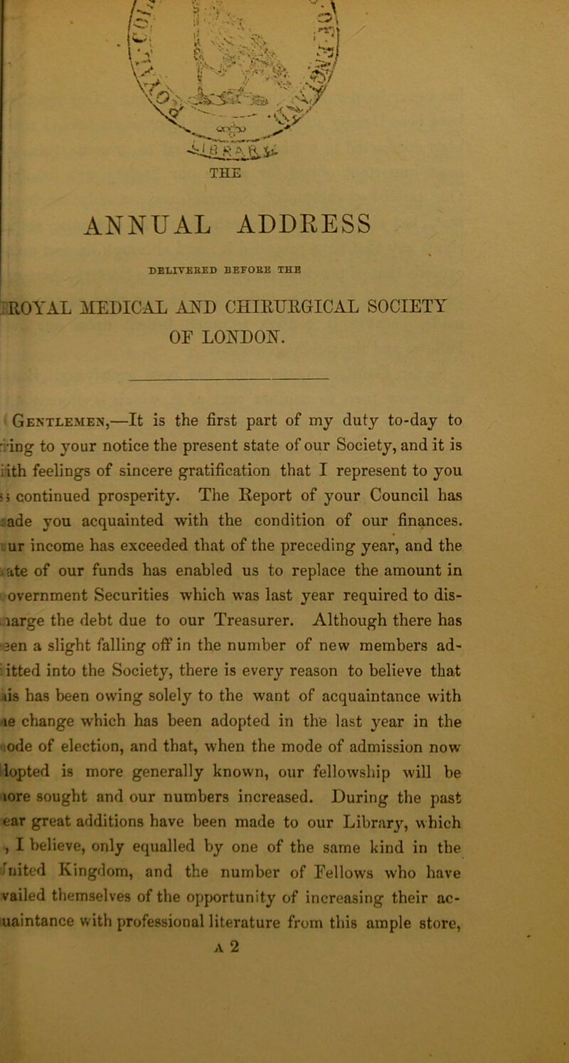 ANNUAL ADDRESS DELITEKED BEFOEE THE iROYAL MEDICAL AND CHIRDRGICAL SOCIETY OF LONDON. Gentlemen,—It is the first part of my duty to-day to idng to your notice the present state of our Society, and it is iith feelings of sincere gratification that I represent to you 5 5 continued prosperity. The Report of your Council has Lade you acquainted with the condition of our finances. . ur income has exceeded that of the preceding year, and the »ate of our funds has enabled us to replace the amount in -overnment Securities which was last year required to dis- Aarge the debt due to our Treasurer. Although there has ■■aen a slight falling off in the number of new members ad- i itted into the Society, there is every reason to believe that ais has been owing solely to the want of acquaintance with ne change which has been adopted in the last year in the «iode of election, and that, when the mode of admission now ilopted is more generally known, our fellowship will be lore sought and our numbers increased. During the past ear great additions have been made to our Librar}'^, which ., I believe, only equalled by one of the same kind in the ilnited Kingdom, and the number of Fellows who have vailed themselves of the opportunity of increasing their ac- uaintance with professional literature from this ample store, A 2