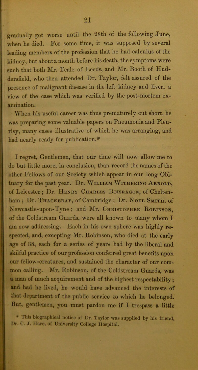 gradually got worse until the 28th of the following June, when he died. For some time, it was supposed by several leading members of the profession that he had calculus of the kidney, but about a month before his death, the symptoms were such that both ]\Ir. Teale of Leeds, and Mr, Booth of Hud- dersfield, who then attended Dr. Taylor, felt assured of the presence of malignant disease in the left kidney and liver, a view of the case which was verified by the post-mortem ex- amination. When his useful career was thus prematurely cut short, he was preparing some valuable papers on Pneumonia and Pleu- risy, many cases illustrative of which he was arranging, and had nearly ready for publication.* I regret, Gentlemen, that our time will now allow me to do but little more, in conclusion, than record che names of the other Fellows of our Society which appear in our long Obi- tuary for the past year. Dr. William Withering Arnold, of Leicester; Dr. Henry Charles Boisragon, of Chelten- ham ; Dr. Thackeray, of Cambridge ; Dr, Noel Smith, of Newcastle-upon-Tyne; and Mr. Christopher Bobinson, of the Coldstream Guards, were all known to many whom I am now addressing. Each in his own sphere was highly re- spected, and, excepting Mr. Robinson, who died at the early age of 38, each for a series of years had by the liberal and skilful practice of our profession conferred great benefits upon our fellow-creatures, and sustained the character of our com- mon calling. Mr. Robinson, of the Coldstream Guards, was a man of much acquirement and of the highest respectability; and had he lived, he would have advanced the interests of that department of the public service to which he belonged. But, gentlemen, you must pardon me if I trespass a little • This biographical notice of Dr. Taylor was supplied by his friend, Dr, C. J. Hare, of University College Hospital,