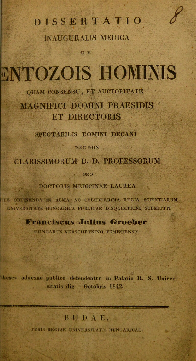 DISSERTATIO ^ ■ • [NAUGURALIS MEDICA DE 3NTOZOIS HOMINIS QUAM CONSENSU, ET AUCTORITATE IVIAGNIFICI DOMINI PRAESIDIS ET DIRECTORIS SPEGTABILIS DOMINI DECANJ NEC NON CLARISSIMORUM D. D. PROFESSORUM • PRO ; DOCTORIS MEDICINAE LAUREA V -• TE OBTl^NDA IN ALMA AC CELEBERRIMA REGIA SCIENTIARUM UNIVERSITATE HUNGARICA PUBLICAE DISQUISITXON\ SUBMITTIT ' L Franciscus Jwlius ©roeber miNOARUS VERSCHETZINO TEMESIENSIS ’lhes4-s uiliiexae pubUce «lefemlentur in Palatiu U. S. Univer- sitatis die Gctobris 1842. n u D A E, TYBIS KE<;iAF. UNIVERSITATIS HUNCAIUCAE.