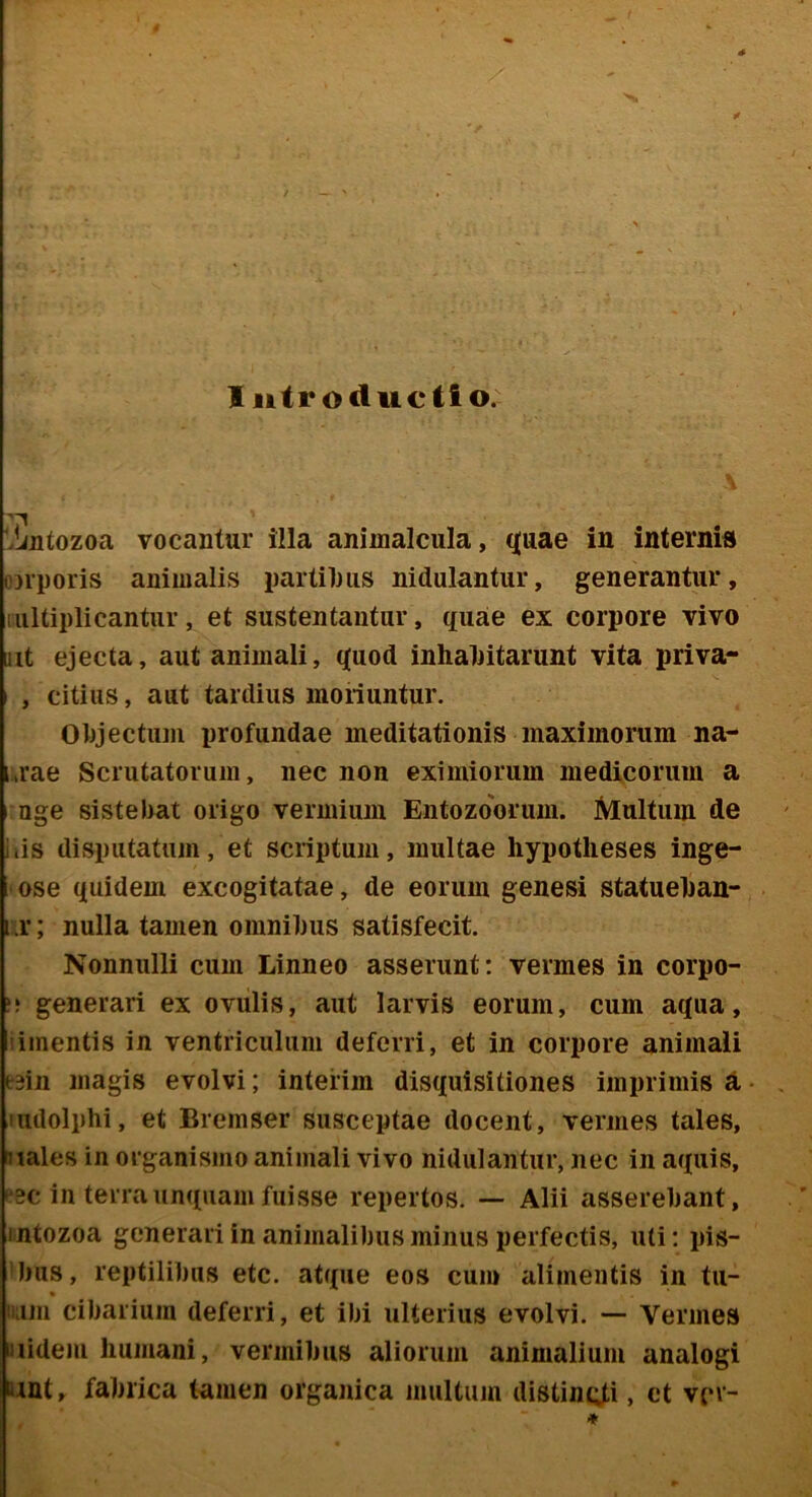 I iitr oductio. 'Jjjitozoa vocantur iila animalcula, q[uae in internid ojrporis animalis partiljiis nidulantur, generantur, lultiplicantur, et sustentantur, quae ex corpore vivo mt ejecta, aut animali, quod inhalntarunt vita priva- , citius, aut tardius moriuntur. 01)jectuni profundae meditationis maximorum na- a’ae Scrutatorum, nec non eximiorum medicorum a uge sistebat origo vermium Entozoorum. Multum de Ilis disputatum, et scriptum, multae hypotheses inge- ose quidem excogitatae, de eorum genesi statueban- 1 r; nulla tamen omnil)us satisfecit. Nonnulli cum Linneo asserunt; vermes in corpo- generari ex ovulis, aut larvis eorum, cum aqua, iiinentis in ventriculum deferri, et in corpore animali eain magis evolvi; inteiim disquisitiones imprimis d uidolphi, et Bremser susceptae docent, vermes tales, nales in organismo animali vivo nidulantur, nec in aquis, ^0c in terra unquam fuisse repertos. — Alii asserebant, intozoa generari in animalibus minus perfectis, uti; pis- ’bus, reptilibus etc. atque eos cum alimentis in tu- ii;im cibarium deferri, et ibi ulterius evolvi. — Vermes uiidem humani, vermibus aliorum animalium analogi unt, fabrica tamen organica multum distincti, et vcv- ♦