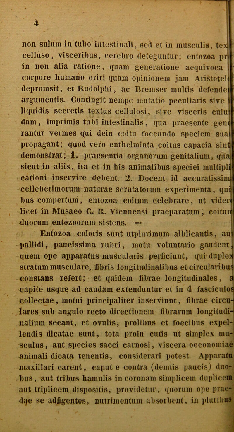 non suliim in tuljo intostinali, sed et in musculis, tex! celluso, visceriljus, cereljio deteguntur; entozoa pi-) in non alia ratione, ((iiam generatione aequivoca | corpore humano oriri quam opinionem jam Aristoteli ilepromsit, et Rudolplii, ac Bremser multis defendei argumentis. Contingit nempe mutatio peculiaris sive j liquidis secretis textus cellulosi, sive visceris cuiuj dam, imprimis tiihi intestinalis, (pia praesente gene rantur vermes qui dein coitu foecundo speciem sual propagant; quod vero entlielminta coitus capacia sinfl demonstrat; 1. praesentia organcirum genitalium, quai sicut in aliis, ita et in his animalilms speciei multipli cationi inservire debent. 2. Docent id accuratissim celleberimorum naturae scrutatorum experimenta, qui Ims compertum, entozoa coitum celebrare, ut vider licet in Musaeo C. R. Viennensi praeparatum, coitui* duorum entozoorum sistens. ~ Entozoa coloris sunt utpluiimum alblicantis, au) pallidi, paucissima rubri, motu voluntario gaudenti quem ope apparatus muscularis perficiunt, qui duple? stratum musculare, fibris longitudinalibus et circularibui <;onstans refert; et quidem fibrae longitudinales, £ capite usque ad caudam extenduntur et in 4 fasciculot collectae, motui principaliter inserviunt, fibrae circu- lares sub angulo recto directionem fibrarum longitudH naliuin secant, et ovulis, prolibus et foecibus expel- lendis dicatae sunt, tota proin culis ut simplex mu- sculus, aut species sacci carnosi, viscera oeconomiae animali dicata tenentis, considerari potest. Apparatu maxillari carent, caput e contra (deintis paucis) duo- bus, aut tribus hamulis in coronam simplicem duplicem aut triplicem dispositis, providetur, quorum ope prae- dqe se adfigentes, nutrimentum absorbent, in pluribus