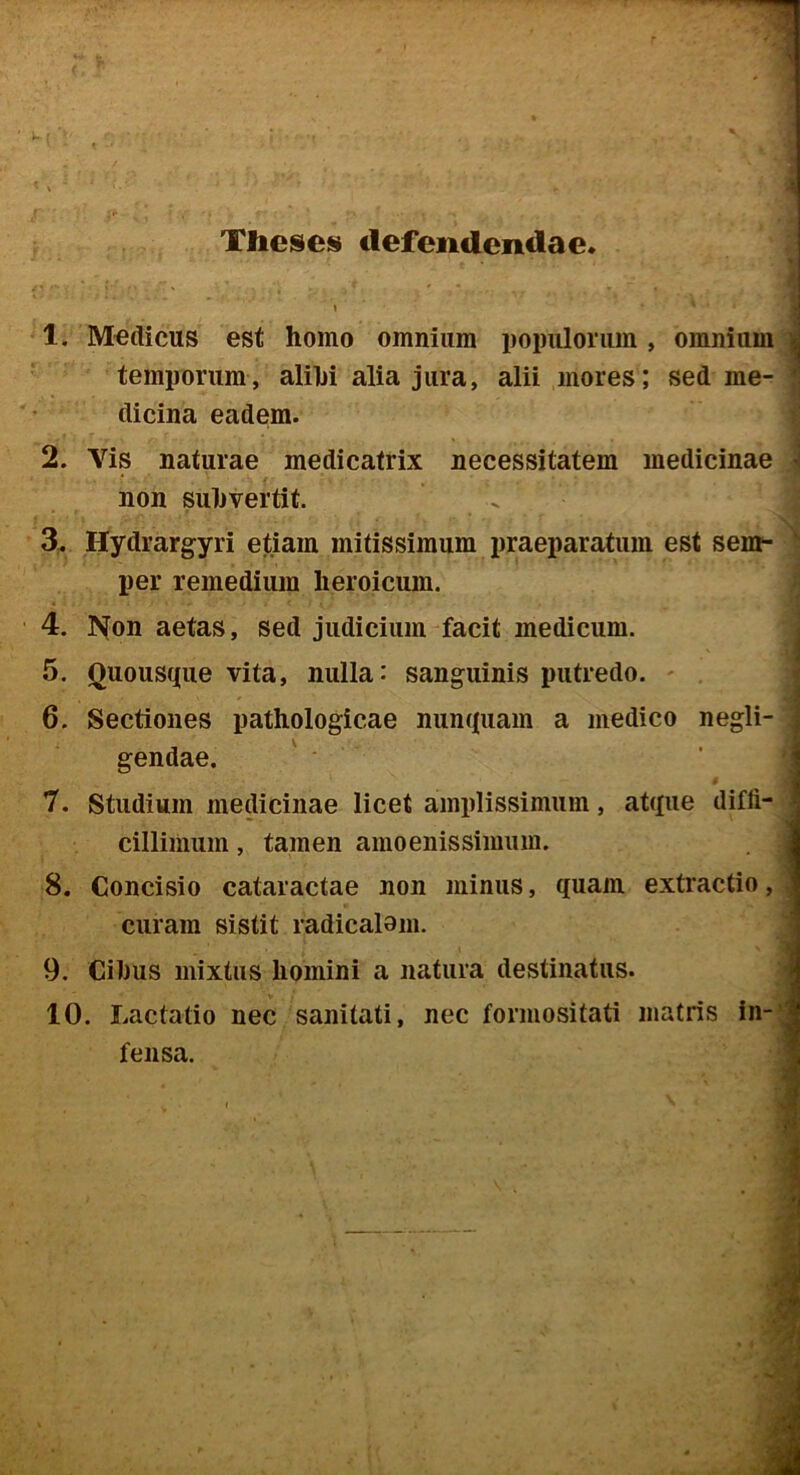 Theses defendendae 1. Medicus est homo omnium populorum, omnium^ temporum, alihi alia jura, alii mores; sed me- dicina eadem. 2. Vis naturae medicatrix necessitatem medicinae .i non subvertit. ^ j 3. Hydrargyri etiam mitissimum praeparatum est sem-1 per remedium heroicum. j • y. 4. ]>^on aetas, sed judicium facit medicum. I 5. Quousque vita, nulla: sanguinis putredo. ' ; 6. Sectiones pathologicae nunquam a medico negli- ! gendae. ’ ^ 7. Studium medicinae licet amplissimum, atque diffi- cillimum, tamen amoenissimum. .. 8. Concisio cataractae non minus, quam extractio, curam sistit radicalom. ‘ ■t 9. Cibus mixtus homini a natura destinatus. \ 10. Lactatio nec sanitati, nec formositati matris in-! fensa. ]