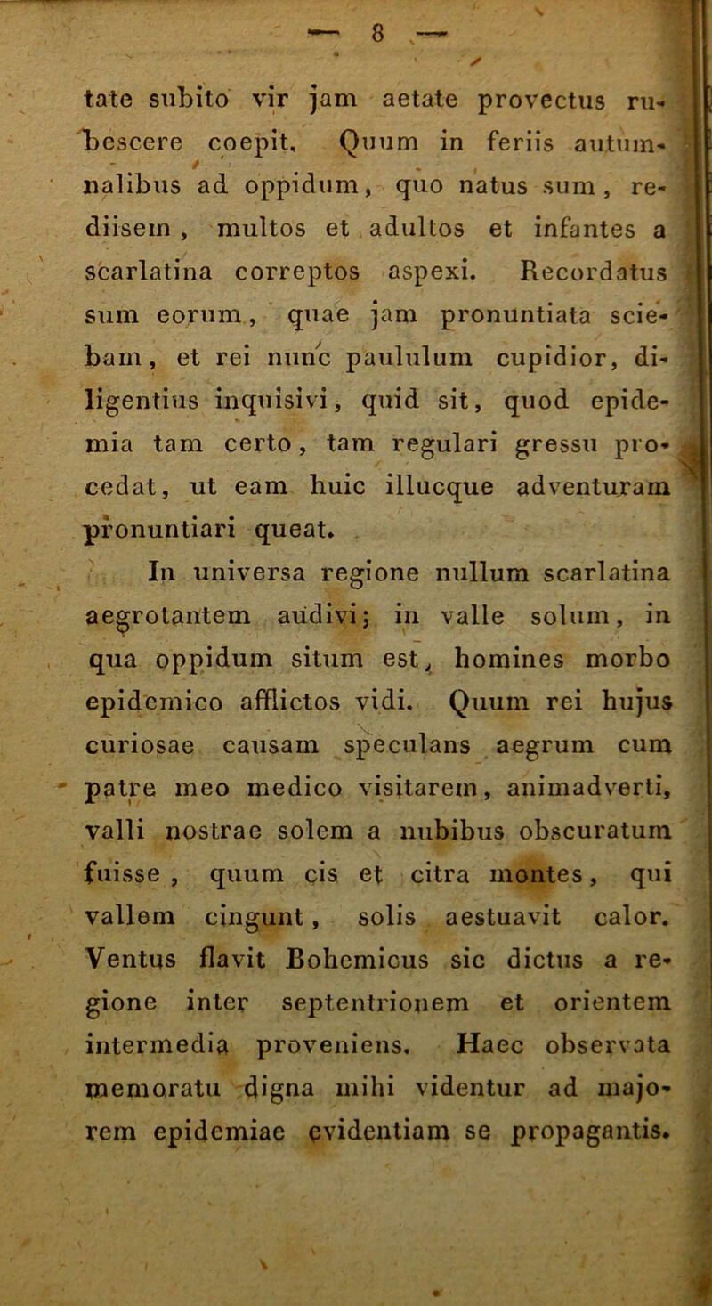 ✓ tate subito vir jam aetate provectus ru- bescere coepit. Quum in feriis au,tum- nalibus ad oppidum, quo natus sum, re- diisein , multos et adultos et infantes a scarlatina correptos aspexi. Recordatus sum eorum, quae jam pronuntiata scie- bam, et rei nunc paululum cupidior, di- ligentius inquisivi, quid sit, quod epide- mia tam certo, tam regulari gressu pro- cedat, ut eam huic illucque adventuram pronuntiari queat. In universa regione nullum scarlatina aegrotantem audivi; in valle solum, in qua oppidum situm est, homines morbo epidemico afflictos vidi. Quum rei hujus curiosae causam speculans aegrum cum patre meo medico visitarem, animadverti, valli nostrae solem a nubibus obscuratum fui sse , quum cis et citra montes, qui vallem cingunt, solis aestuavit calor. Ventus flavit Bohemicus sic dictus a re- gione inter septentrionem et orientem intermedia proveniens. Haec observata memoratu digna mihi videntur ad majo- rem epidemiae evidentiam se propagantis. ! ■