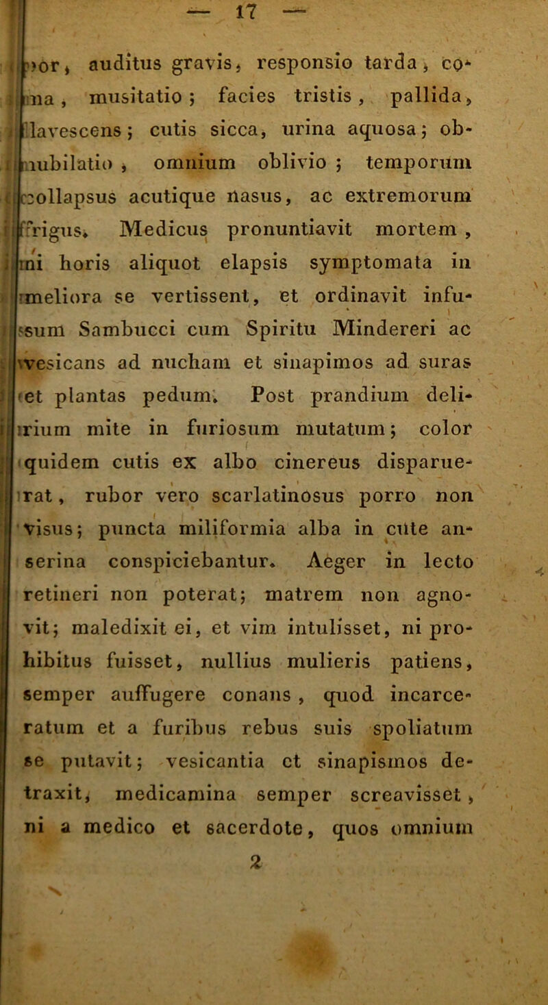 <! 4 >or, auditus gravis, responsio tarda, co- ma, musitatio ; facies tristis, pallida, llavescens; cutis sicca, urina aquosa; ob- mbilatio , omnium oblivio ; temporum (Icollapsus acutique nasus, ac extremorum ffrigus. Medicus pronuntiavit mortem , ini horis aliquot elapsis symptomata in ■ meliora se vertissent, et ordinavit infu- lsum Sambucei cum Spiritu Mindereri ac '.vesicans ad nucham et sinapimos ad suras et plantas pedum. Post prandium deli- ■rium mite in furiosum mutatum; color ; f ; . quidem cutis ex albo cinereus disparue- rat , rubor vero scarlatinosus porro non visus; puncta miliformia alba in cilte an- serina conspiciebantur. Aeger in lecto retineri non poterat; matrem non agno- vit; maledixit ei, et vim intulisset, ni pro- hibitus fuisset, nullius mulieris patiens, semper aufTugere conans , quod incarce- ratum et a furibus rebus suis spoliatum se putavit; vesicantia et sinapismos de- traxit, medicamina semper screavisset, ni a medico et sacerdote, quos omnium 2