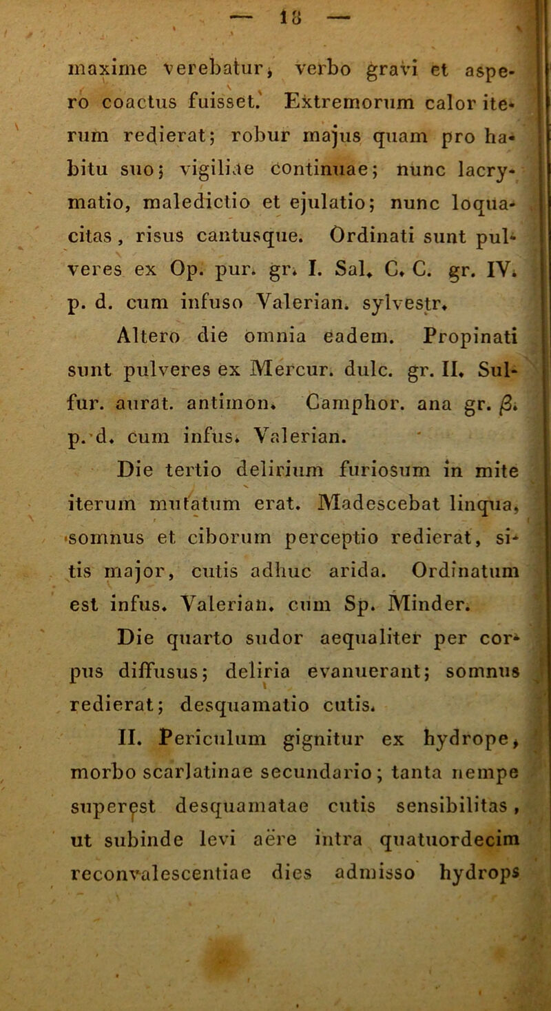 maxime verebatur * verbo gravi et aspe- ro coactus fuisset.' Extremorum calor ite* rura redierat; robur majus quam pro ha- bitu suo; vigiliae continuae; nunc lacry- matio, maledictio et ejulatio; nunc loqua- citas , risus cantusque. Ordinati sunt pul- veres ex Op. pur. gr. I. Sal, C. C. gr. IYi p. d. cum infuso Yalerian. sylvestr. Altero die omnia eadem. Propinati sunt pulveres ex Mercur. dulc. gr. II* Sul- fur. aurat. antimon. Camphor. ana gr. /3. p. d. cum infus. Yalerian. Die tertio delirium furiosum in mite iterum mutatum erat. Madescebat linqua, •somnus et ciborum perceptio redierat, si- tis major, cutis adhuc arida. Ordinatum est infus. Yalerian. cum Sp. Minder. Die quarto sudor aequaliter per cor- pus diffusus; deliria evanuerant; somnus redierat; desquamatio cutis. II. Periculum gignitur ex hydrope* morbo scarlatinae secundario; tanta nempe super^st desquamatae cutis sensibilitas , ut subinde levi aere intra quatuordecim reconvalescentiae dies admisso hydrops