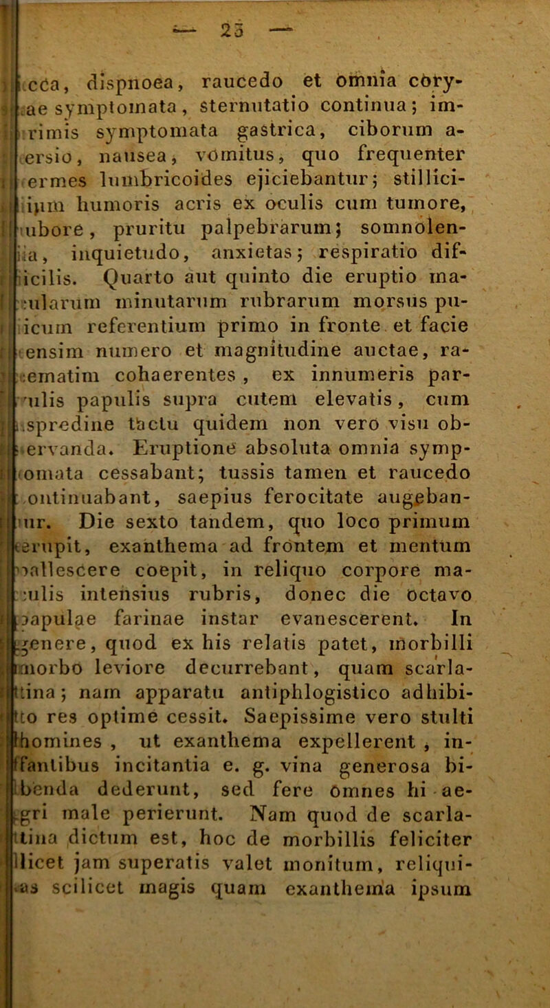 ii cOa, dispnoea, raucedo et omnia cOry- ae symptomata, sternutatio continua; im- rimis symptomata gastrica, ciborum a- ersio, nausea, vomitus, quo frequenter termes lumbricoides ejiciebantur; stillici- tipm humoris acris ex oculis cum tumore, ubore, pruritu palpebrarum; somnolen- tia, inquietudo, anxietas; respiratio dif- icilis. Quarto aut quinto die eruptio ina- ularum minutarum rubrarum morsus pu- icurn referentium primo in fronte et facie ensim numero et magnitudine auctae, ra- :ematim cohaerentes , ex innumeris par- mulis papulis supra cutem elevatis, cum .spredine tactu quidem non vero visu ob- ervanda, Eruptione absoluta omnia symp- omata cessabant; tussis tamen et raucedo ontinuabant, saepius ferocitate augjpban- ur. Die sexto tandem, quo loco primum I (.erupit, exanthema ad frontem et mentum unllescere coepit, in reliquo corpore ma- :ulis intensius rubris, donec die octavo aapulae farinae instar evanescerent. In genere, quod ex his relatis patet, morbilli irnorbo leviore decurrebant, quam scarla- ttina ; nam apparatu antiphlogislico adhibi- tco res optime cessit. Saepissime vero stulti Ihomines , ut exanthema expellerent * in- tfanlibus incitantia e. g. vina generosa bi- benda dederunt, sed fere omnes hi ae- gri male perierunt. Nam quod de scarla- tlina dictum est, hoc de morbillis feliciter Uicet jam superatis valet monitum, relicjui- as scilicet magis quam exanthema ipsum