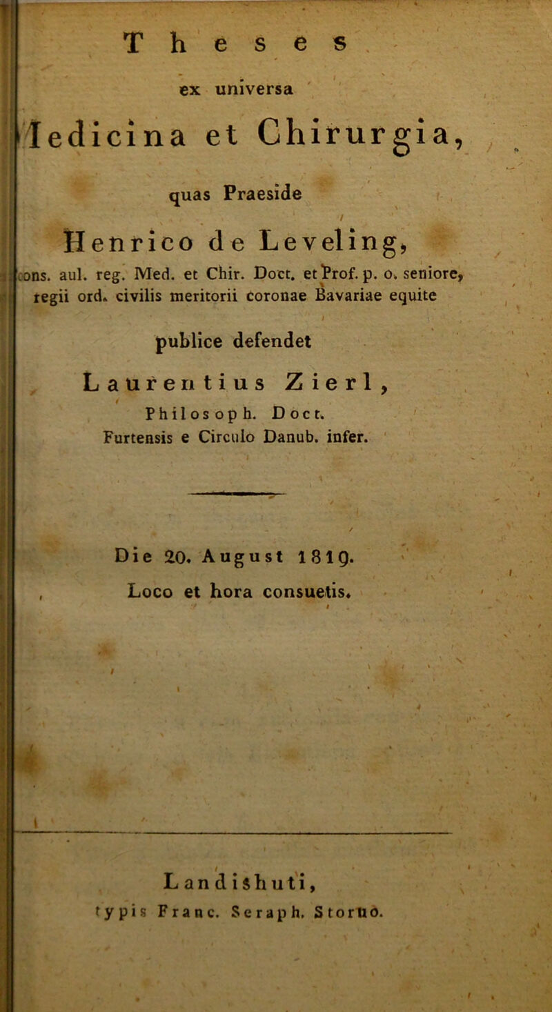 ' Theses ex universa ledicina et Chirurgia, quas Praeside Henrico de Levelinge .ons. aul. reg. Med. et Chir. Doct. etlProf. p. o, seniore, regii ord. civilis meritorii coronae Bavariae equite • > t- , publice defendet Laurentius Zierl, Philosoph. Doct. Furtensis e Circulo Danub. infer. D i e 20. August 181Q. Loco et hora consuetis. I L a n d i $ hu t i, typis Franc. Seraph. S torno.