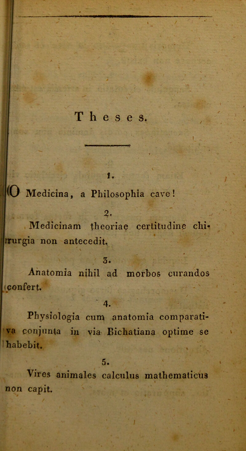 / Theses. i. |(0 Medicina, a Philosophia cave! 2. Medicinam theoriae certitudine chi* f|rrurgia non antecedit, \ / 3. Anatomia nihil ad morbos curandos confert. 1 ' 4. Physiologia cum anatomia comparati- va conjunta in via F>ichatiana optime se habebit. , 5. ' • Vires animales calculus mathematicu9 i non capit. i