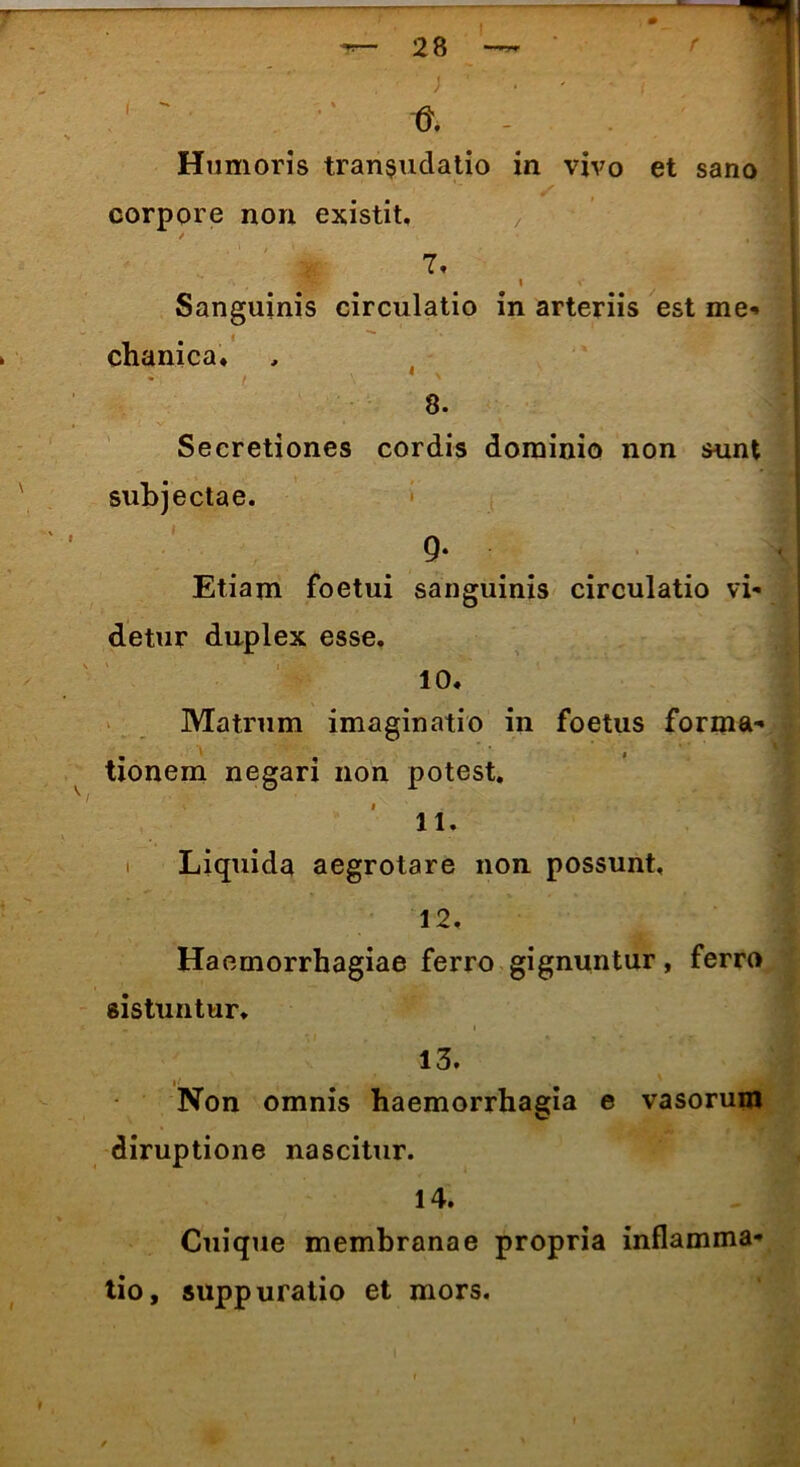 ' ** tJ. I Humoris tran$udatio in vivo et sano corpore non existit. / ' ^3 7. \ \ Sanguinis circulatio in arteriis est me- chanica. 8. Secretiones cordis dominio non sunt subjectae. 9* Etiam foetui sanguinis circulatio vi- detur duplex esse. 10. Matrum imaginatio in foetus forma- tionem negari non potest. 11. Liquida aegrotare non possunt, 12. Haemorrhagiae ferro gignuntur, ferro sistuntur. . i 13. Non omnis haemorrhagia e vasorum diruptione nascitur. 14. Cuique membranae propria inflamma- tio, suppuratio et mors.