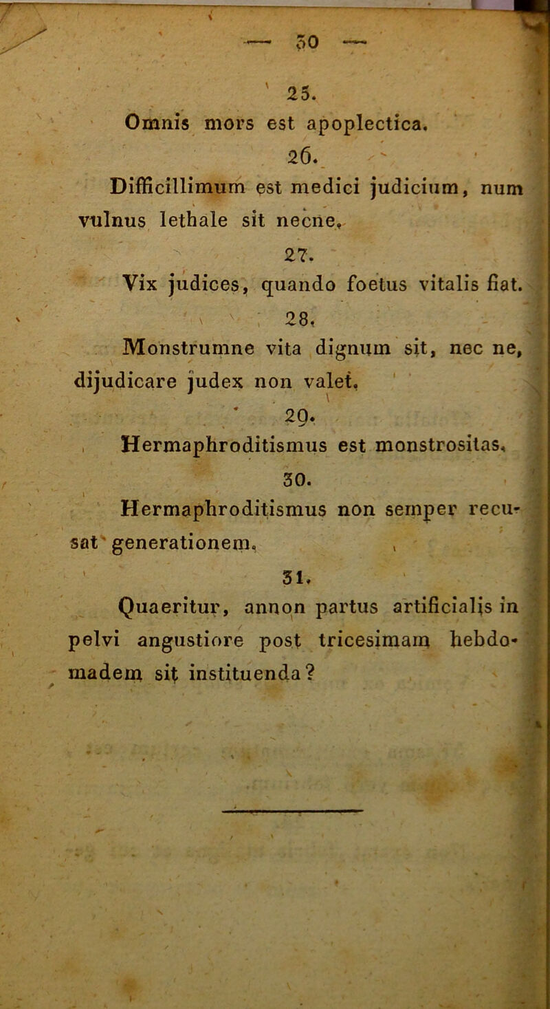 Omnis mors est apoplectica. 26. Difficillimum est medici judicium, num vulnus lethale sit necne» 27. Vix judices, quando foetus vitalis fiat. ' ; 28, Monstrumne vita dignum sit, nec ne, dijudicare judex non valet, 20. Hermaphroditismus est monstrositas, 30. 1 Hermaphroditismus non semper recu- sat' generationem. ' 31. Quaeritur, annon partus artificialis in pelvi angustiore post tricesimam hebdo- madem sit instituenda?