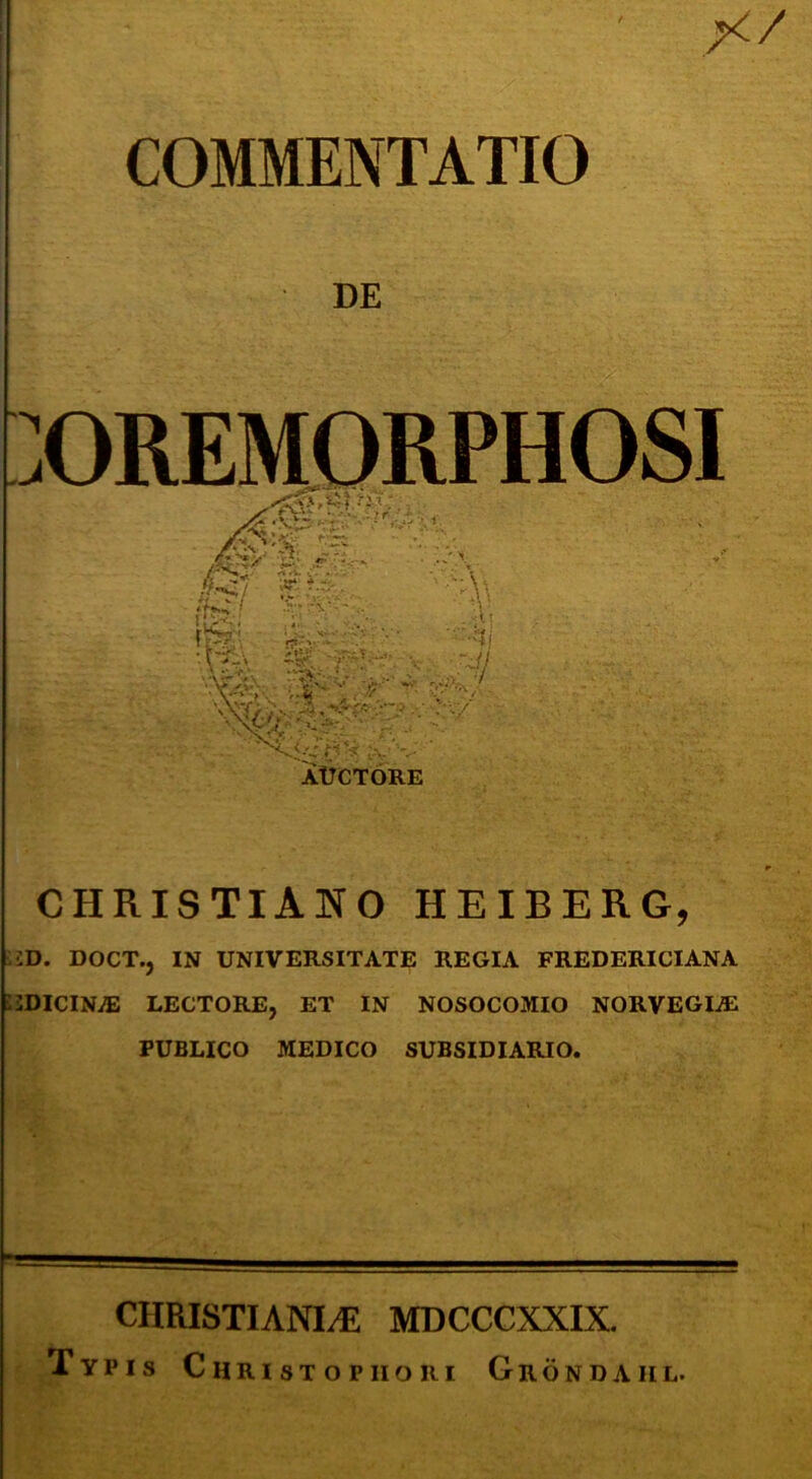 COMMENTATIO DE :OREMORPHOSI CHRISTIANO HEIBERG, ID. DOCT., IN UNIVERSITATE REGIA FREDERICIANA i2DICINiE LECTORE, ET IN NOSOCOMIO NORVEGI^ PUBLICO MEDICO SUBSIDIARIO. CHRISTIANI.E MDCCCXXIX. Typis Christopiiori Grondaiil.