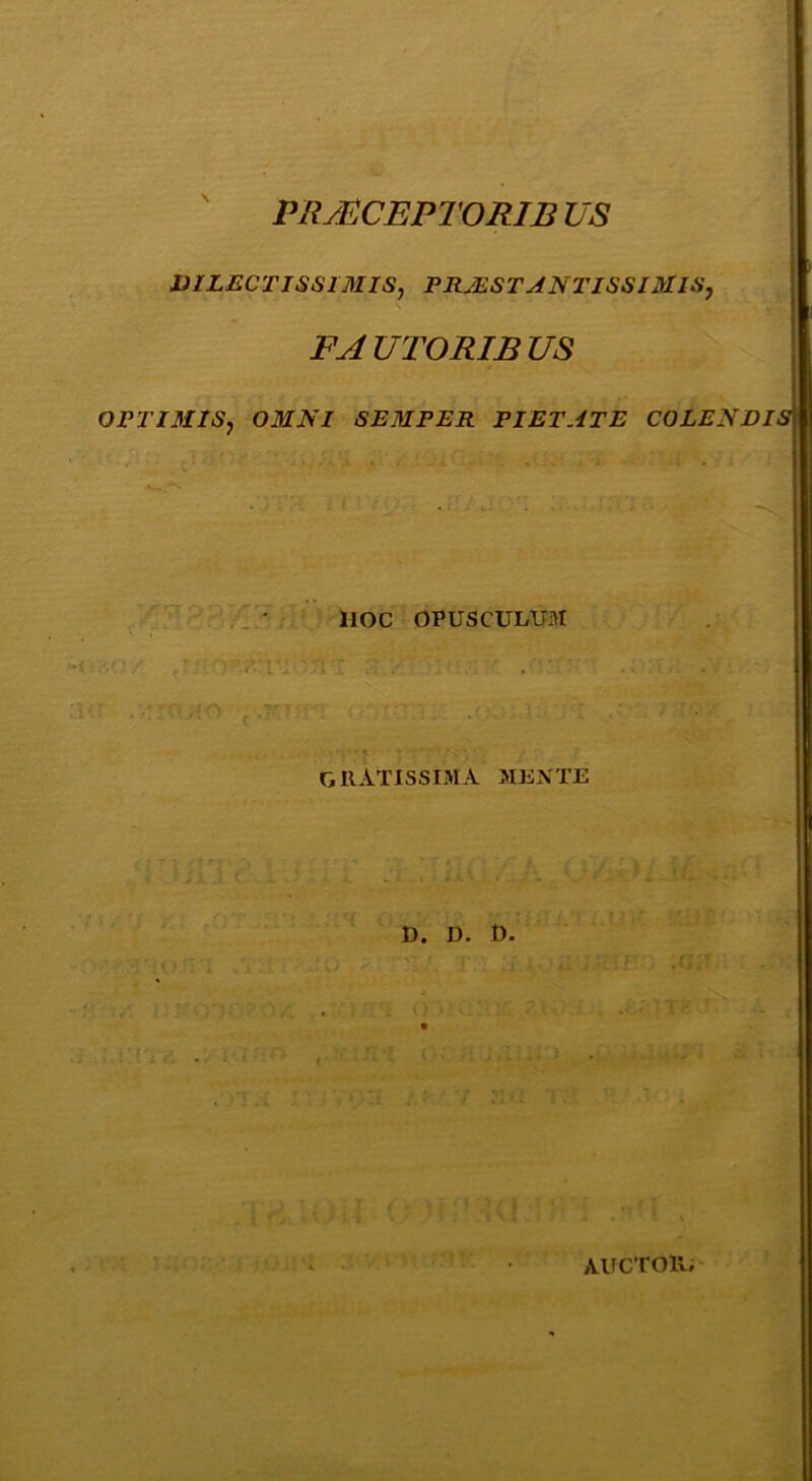 ' PRMCEPTORIB VS DILBCTISaiMIS, PRMSTANTISSnaiS, FA UTORIB US OPTIMIS, OMNI SBMPER PIETATE COLENDIS - - ' - ■■ ■ ' HOC OPUSCULUM gratissima mente 0. D. D. auctor,