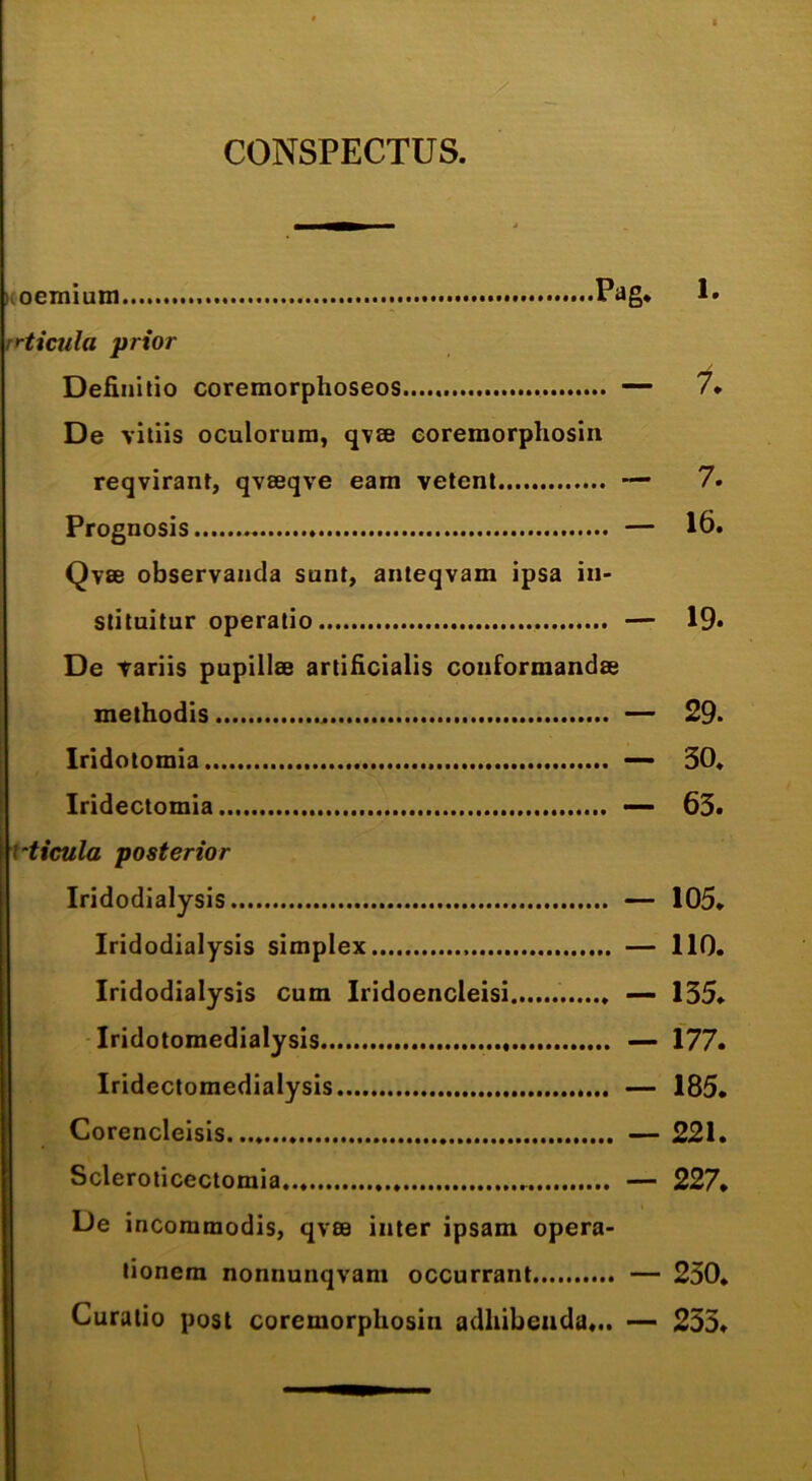 CONSPECTUS. noemium P^g* rrticula prior DeHnitio coremorphoseos — /♦ De vitiis oculorum, qvse eoremorphosin reqvirant, qvseqve eam velent — 7. Prognosis — 16. Qvee observanda sunt, anteqvam ipsa in- stituitur operatio — 19* De variis pupillae artificialis conformandae methodis — 29* Iridotomia ~ 30. Iridectomia — 63> vticula posterior Iridodialysis — 105. Iridodialysis simplex — 110. Iridodialysis cum Iridoencleisi — 135* Tridolomedialysis — 177. Iridectomedialysis — 185. Corencleisis — 221. Scleroticectomia — 227* De incommodis, qvae inter ipsam opera- tionem nonnunqvam occurrant — 230* Curalio post eoremorphosin adhibenda... — 253*