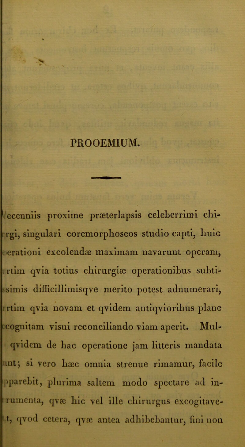 i- ■ ■ ^ T PROOEMIUM. lecenails proxime praeterlapsis celeLerrimi clii- rrgi, singulari coremorplioseos studio capti, liuic («erationi excolendae maximam navarunt operamj \ rtim qvia totius chirurgiae operationibus subti- >simis difficillimisqve merito potest adnumerari, r rtim qvia novam et qvidem antiqvioribus plane :cogniiam visui reconciliando viam aperit. Mul- qvldem de bac operatione jam litteris mandata int; si vero baec omnia strenue rimamur, facile ipareblt, plurima saltem modo spectare ad in- rumenia, qvae blc vel ille chirurgus excogllave- 11, qvod cctcra, qvae antea adbibebantur, fini non
