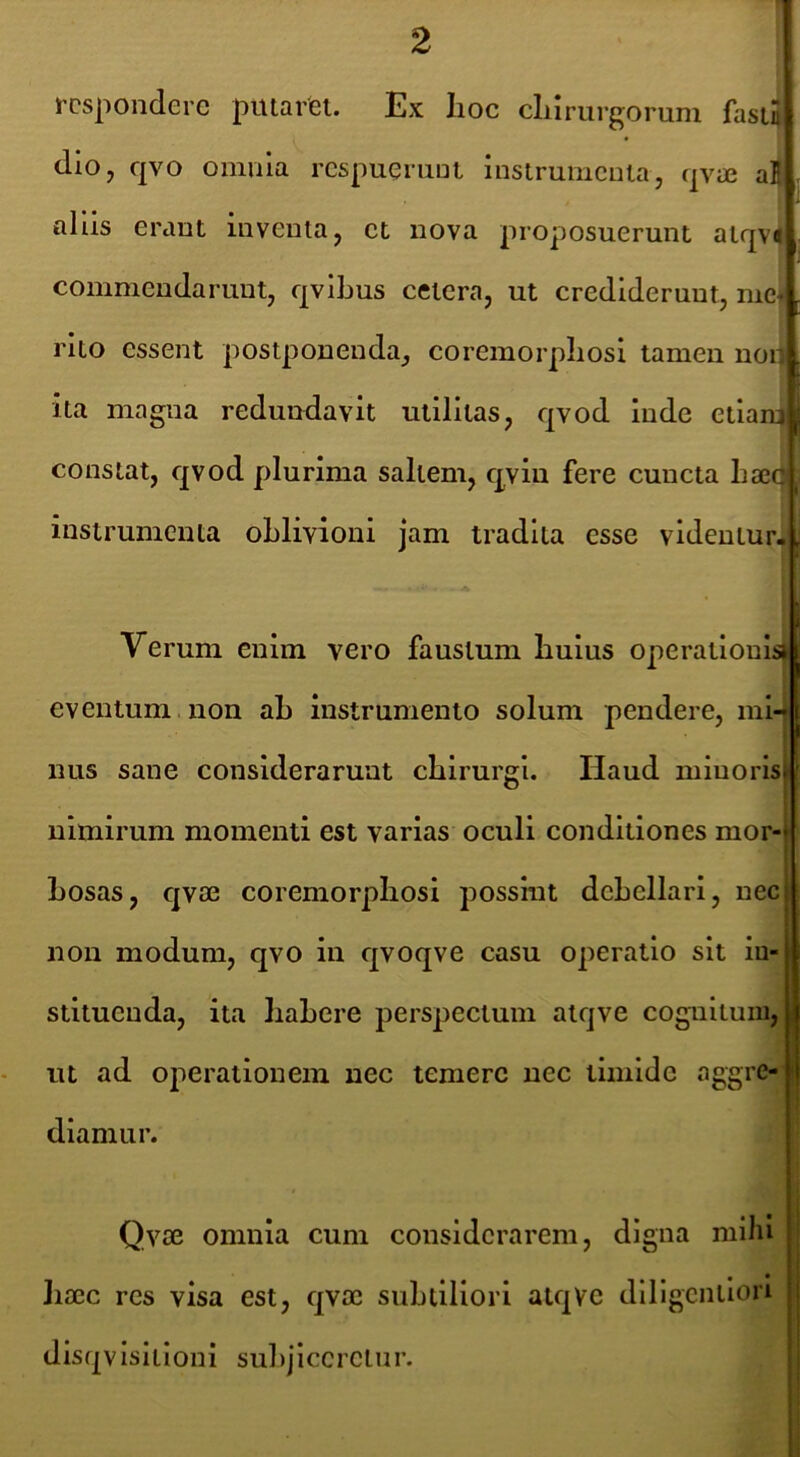 respondere putarfel. Ex lioc clilrurgorum fasiJ dio, qvo omnia respueriiDi instrumenta, qvre aE ahis erant inventa, et nova proposuerunt atqv« commendarunt, qvibus cetera, ut crediderunt, me+ rito essent postponenda, coremorpliosi tamen nor ita magna redundavit utilitas, qvod inde etiam constat, qvod plurima saltem, qviu fere cuncta Lajc instrumenta oblivioni jam tradita esse videntur-, Verum enim vero faustum buius operationis eventum non ab instrumento solum pendere, mi- nus sane considerarunt chirurgi. Haud miuorlsj nimirum momenti est varias oculi conditiones mor- bosas, qvae coremorpliosi possint debellari, nec non modum, qvo in qvoqve casu operatio sit in- stituenda, ita liabere perspectum alqve coguitum, ut ad operationem nec temere nec timide aggre- diamur. Qvte omnia cum considerarem, digna miJu Jiaec res visa est, qvoc subtiliori alqVe dillgentlorl disqvlsitloni subjiceretur.