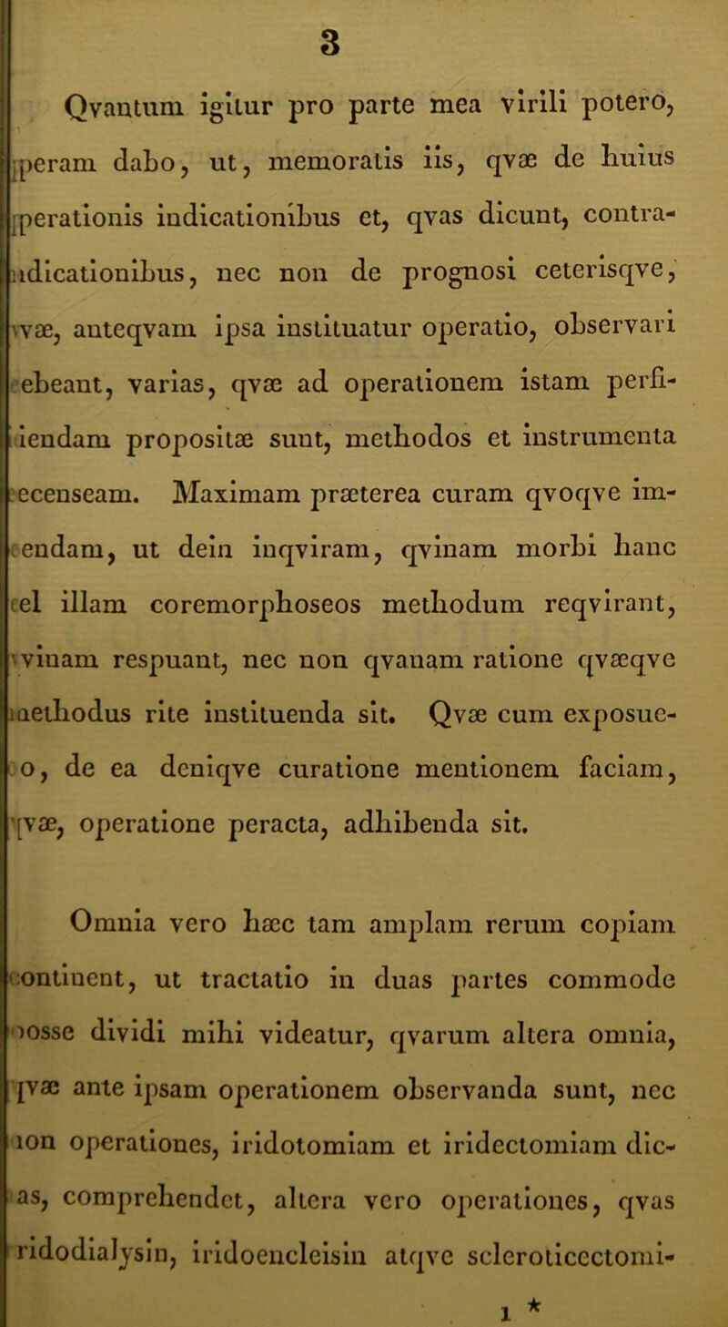 7 Qvautuni igUur pro parte mea virili potero, 'jperani dabo, ut, memoratis iis, qvae de huius iperationis indicationibus et, qvas dicunt, contra- ndicationibus, nec non de prognosi ceterisqve, wae, anteqvam ipsa instituatur operatio, observari ebeant, varias, qvse ad operationem istam perll- iiiendam propositae sunt, methodos et instrumenta .ecenseam. Maximam praeterea curam qvoqve im- (endam, ut dein inqviram, qvinam morhi hanc eel illam coremorphoseos methodum reqvirant, ■ vinam respuant, nec non qvanam ratione qvaeqve methodus rite instituenda sit. Qvae cum exposue- o, de ea dcnlqve curatione mentionem faciam, ’[vae, operatione peracta, adhibenda sit. Omnia vero haec tam amplam rerum copiam continent, ut tractatio in duas partes commode oosse dividi mihi videatur, qvarum altera omnia, qvae ante ipsam operationem observanda sunt, nec lon operationes, iridotomlam et irldectomiam dic- as, comprehendet, altera vero operationes, qvas ridodiaJysIn, irldoencleisln atqve sclerotlcectoml- 1 ■k