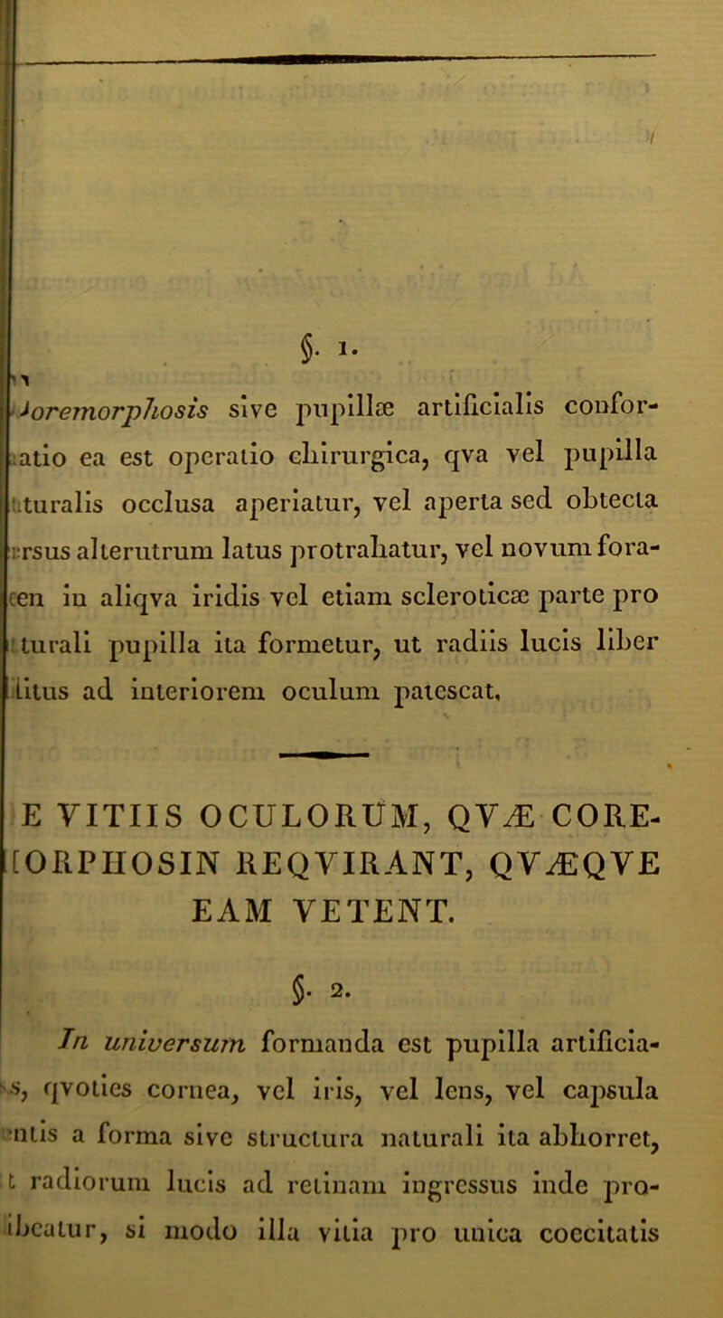 §• 1- • ioremorjphosis sive piipillse artificialis confor- latio ea est operatio clilrurgica, qva vel pupilla uturalis occlusa aperiatur, vel aperta sed obtecta iTSus alterutrum latus protrahatur, vel novum fora- ceii in aliqva iridis vel etiam scleroticse parte pro iturali pupilla ita formetur, ut radiis lucis liber litus ad interiorem oculum patescat, E VITIIS OCULORUM, QV-dE CORE- lORPHOSIN REQVIRANT, QV^QVE EAM VETENT. §• 2. Tn universum formanda est pupilla artlficia- ^.s, qvotles cornea, vel iris, vel lens, vel capsula mitis a forma sive structura naturali ita abhorret, t radiorum lucis ad retinam ingressus inde pro- ibeatur, si modo illa vitia pro unica coccitatis