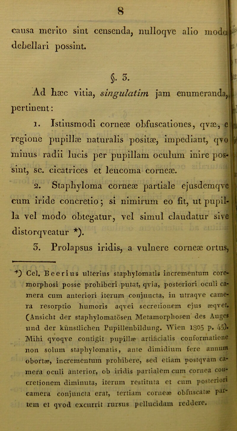I ^ cmisa merito sint censenda, nulloqve alio modoi debellari possint. §. 5. Ad hocc vitia, singulatim Jam enumeranda, pertinent: 1. Istliismodl corneae oLfuscatlones, qvae, e regione pupillae naturalis positae, Impediant, qvo minus radii lucis per pupillam oculum inire pos sint, sc. cicatrices et leucoma corneae. 2. Staphyloma corneae partiale ejusdemqve cum Iride concretio; si nimirum eo fit, ut pupil-^ la vel modo obtegatur, vel simul claudatur sive distorqveatur *). '5. Prolapsus iridis, a vulnere corneae ortus,rj Cei, Beerius ulterius staphylomatis incrementum core-^ morphosi posse prohiberi putat, qvia, posteriori oculi ca- mera cum anteriori iterum coniuncta, in utraqve came-, ra resorptio humoris aqyei secretionem ejus asqvet. (Ansicht der staphylomalosen Metamorphosen des AugesK und der kiinstlichen Pupillenbildung. Wien 1305 p. 45M Mihi qvoqve contigit pupillae artilicialis conformatione non solum staphylomatis, anie dimidium fere annum obortae, incrementum prohibere, sed etiam postqram ca- mera oculi anterior, ob iridis partialem cum cornea con- cretionem diminuta, iterum restituta et cum posteriori camera conjuncta erat, tertiam corneae obfuscatae par- tem et qvod excurrit rursus pellucidam reddere.