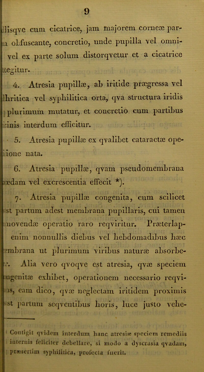 Jllsqve cum clcaince, jam majorem cornea3 par- ai oLfuscante, concretio, unde pupilla vel omni- vel ex parte solum distorqvetur et a cicatrice tte2;itur- 4. Atresia pupillae, aL irltlde praegressa vel llirltlca vel sypliilltlca orta, qva structura iridis : plurimum mutatur, et concretio cum partiLus jinls interdum efficitur. I • 5. Atresia j:)upill8e ex qvallLet cataractae ope- llone nata. 6. Atresia pupillae, qvam pseudomemLraua andam vel excrescentia effecit *). 7. Atresia pupillae congenita, cum scilicet i st partum adest meniLrana pupillaris, cui tamen iiovendae operatio raro reqviritur. Praeterlap- enim nonnullis dIeLus vel liebdomadiLus liaec rabrana ut jilurimum viribus naturae absorbe- Alia vero qvoqve est atresia, qvae speciem Higcnitae exbibet, operationem necessario reqvi- is, cam dico, qvae neglectam irilidem proximis 'St partum scqvciilibus boris, lucc justo vebe- ■ Contigit qvidem interdum hanc atresiae speciem remediis internis feliciter debellare, si modo a dyscrusia tjvudam, ’ praesertim syphilitica, profecta fuerit.