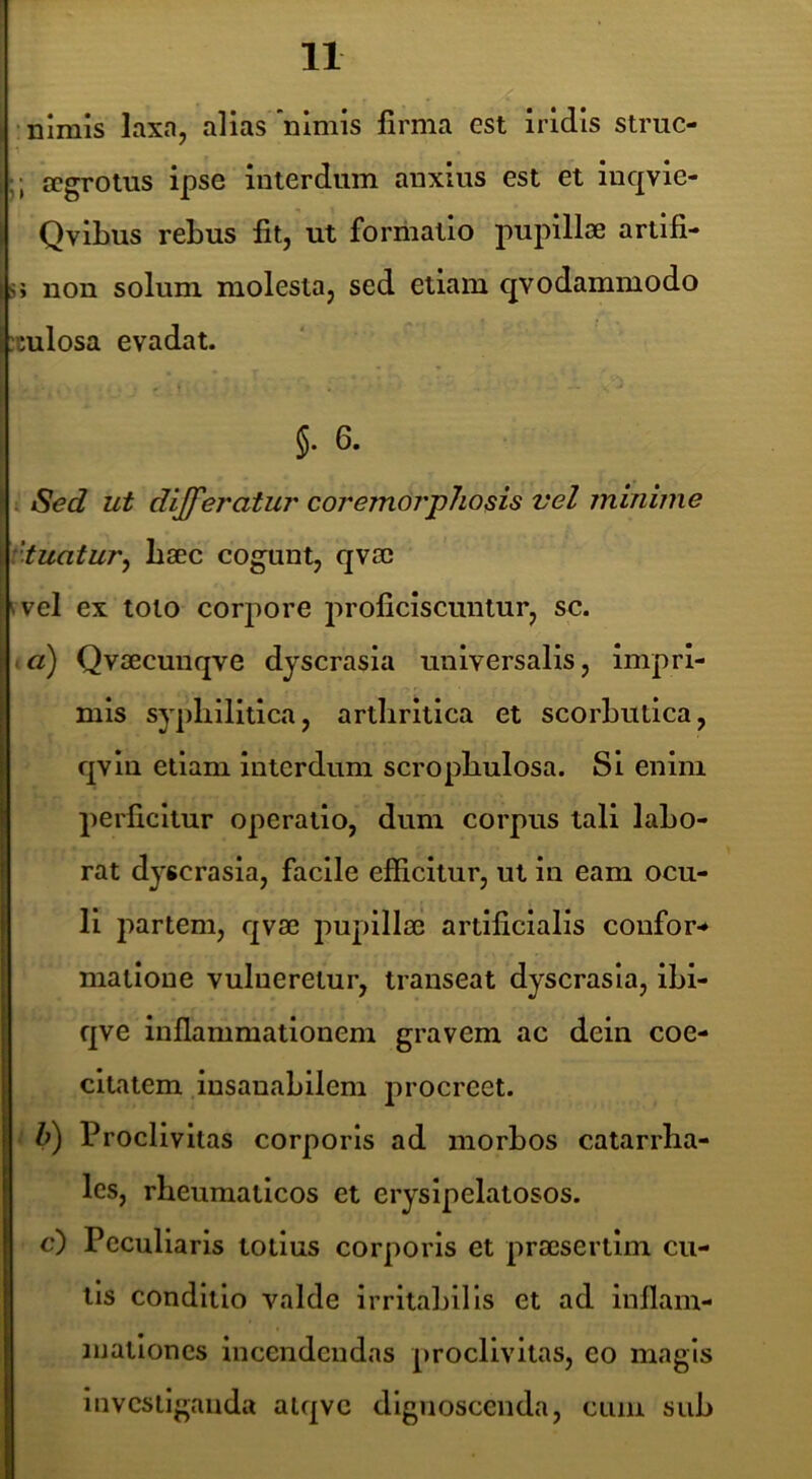•nimis laxn, alias'nimis firma est iridis struc- ;; aegrotus ipse interdum anxius est et luqvle- Qvibus rebus fit, ut forriialio pupillae artifi- s» non solum molesta, sed ellam qvodammodo :culosa evadat. §. 6. 4 Sed ut dijferatur coremorpJiosis vel minime vtuatur^ baec cogunt, qvac i vel ex toto corpore proficiscuntur, sc. 1«) Qvaecunqve dyscrasla universalis. Impri- mis syphilitica, arthritica et scorbutica, qvln etiam Interdum scrophulosa. Si enim perficitur operatio, dum corpus tali labo- rat dyscrasia, facile efficitur, ut in eam ocu- li partem, qvae pupillae artificialis coufor-* matlone vulneretur, transeat dyscrasla, ibi- qve inflammationem gravem ac dein coe- cltatem insanabilem procreet. 1 i) Proclivitas corporis ad morbos catarrha- les, rheumaticos et eryslpelatosos. c) Peculiaris totius corporis et praesertim cu- lis conditio valde irritabilis et ad inflam- mationes incendendas proclivitas, eo magis investiganda aiqvc dlgjioscenda, cum sub