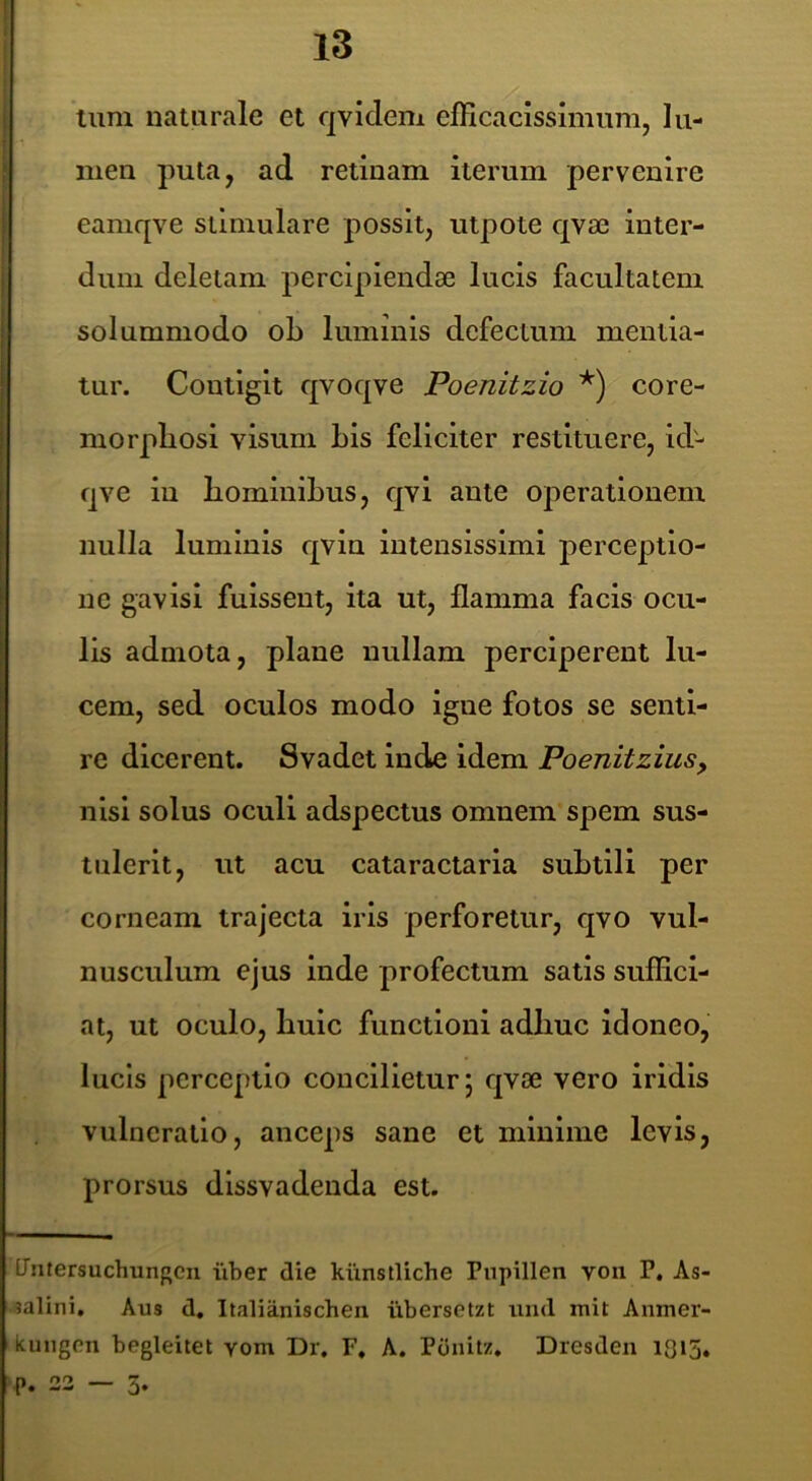tum naturale et qviclem elHcacissimum, lu- men puta, ad retinam iterum pervenire eamqve stimulare possit, utpote qvae inter- dum deletam percipiendae lucis facultatem solummodo ob luminis defectum mentia- tur. Contigit qvoqve Poenitzio *) core- morpliosl visum bis feliciter restituere, id- qve in bominibus, qvl ante operationem nulla luminis qvln intensissimi perceptio- ne gavisi fuissent, ita ut, flamma facis ocu- lis admota, plane nullam perciperent lu- cem, sed oculos modo igne fotos se senti- re dicerent. Svadet inde idem Poenitzius, nisi solus oculi adspectus omnem* spem sus- tulerit, ut acu cataractaria subtili per corneam trajecta iris perforetur, qvo vul- nusculum ejus inde profectum satis suffici- at, ut oculo, huic functioni adhuc Idoneo, lucis perceptio concilietur j qvae vero iridis vulneratio, anceps sane et minime levis, prorsus dissvadenda est. tTiitersuchungcii iiber die kiinstliche Pnpillen voii P. As- jalini. Aus d, Italianischen iibersetzt tind mit Anmer- kungen begleitet yom Dr, F, A. Ponitz, Dresden 1O15, P. 22 — 5.
