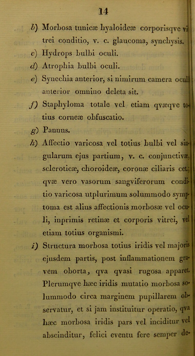 d) f) g') h) 0 MorLosa tunicae hyaloideae corporlsqve vil trei conditio, v. c. glaucoma, synchysis. , Hydrops hulbi oculi. Atrophia hulbi oculi. Synechia anterior, si nimirum camera oculj anterior omnino deleta sit. , Staphyloma totale vel etiam qvaeqve toj tius corneae ohfuscatio. ! I Pannus. Affectio varicosa vel totius hulbi vel sin* gularum ejus partium, v. c. conjunctivae, scleroticae, choroideae, coronae ciliaris cei; qvae vero vasorum sangvlferorum condi* tio varicosa utplurlmum solummodo symp torna est alius affectionis morbosae vel ocu- li, iuprimis retinae et corporis vitrei, vel etiam totius organismi. Structura morbosa totius Iridis vel majoris ejusdem partis, post inflammationem gra- vem oborta, qva qvasi rugosa apparet Plerumqve haec iridis mutatio morbosa so- lummodo circa marginem pupillarem ob- servatur, et si jam instituitur operatio, qva liaec morbosa iridis pars vel inciditur vel abscinditur, felici eventu fere semper de-