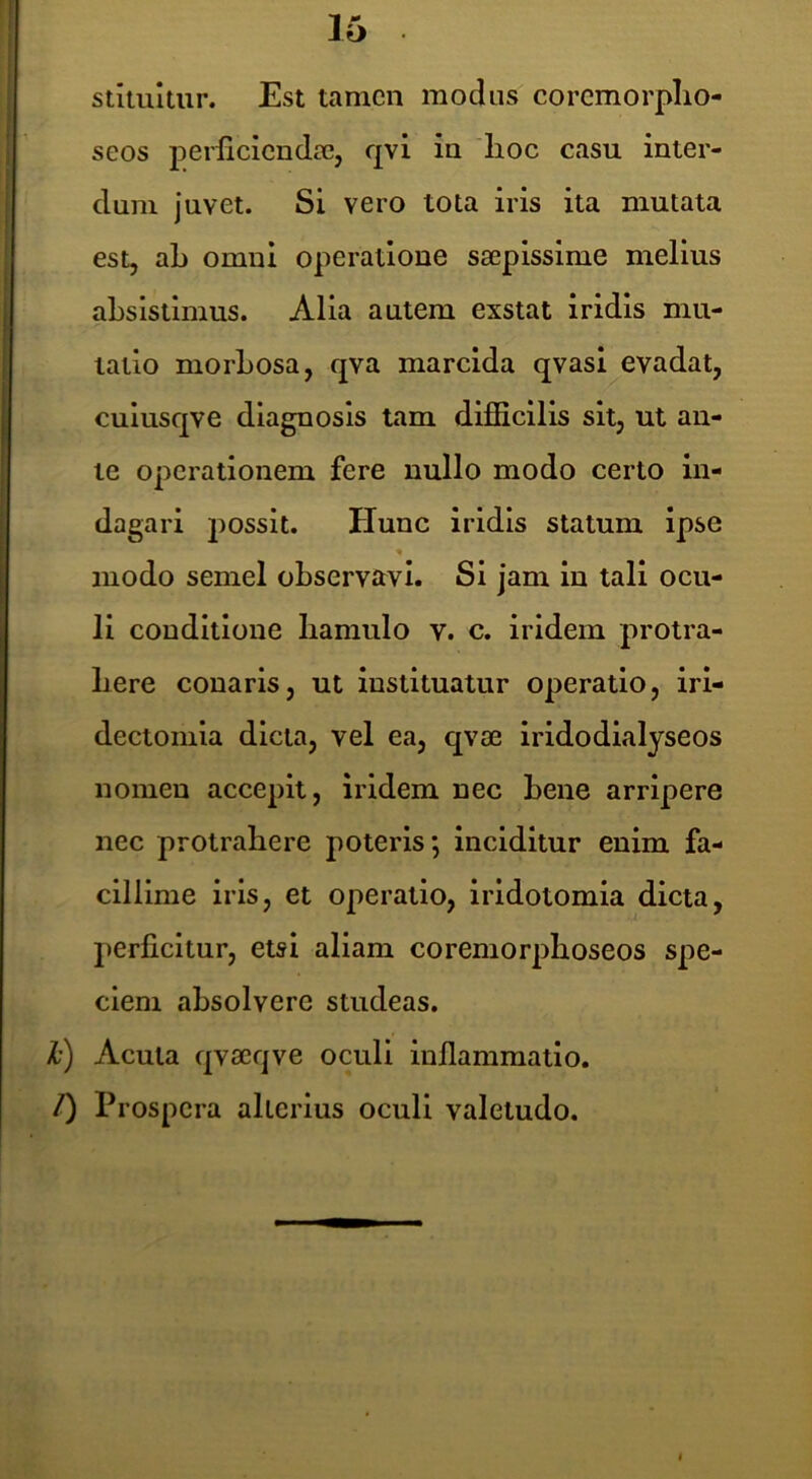 16 stitultur. Est tamen modus coremorplio- seos perlicicndic, qvi in 'lioc casu inter- dum juvet. Si vero tota iris ita mutata est, ab omni operatione saepissime melius absistimus. Alia autem exstat iridis mu- tatio morbosa, qva marcida qvasi evadat, cuiusqve diagnosis tam difficilis sit, ut an- te operationem fere nullo modo certo in- dagari jiossit. Hunc iridis statum ipse modo semel observavi. Si jam in tali ocu- li conditione liamulo v. c. iridem protra- here conaris, ut instituatur operatio, irl- dectomia dicta, vel ea, qvae iridodialyseos nomen accepit, iridem nec bene arripere nec protrahere poteris; inciditur enim fa- cillime iris, et operatio, irldotomia dicta, perficitur, etsi aliam coremorpboseos spe- ciem absolvere studeas, l) Acuta qvaeqve oculi inflammatio. /) Prospera alterius oculi valetudo.