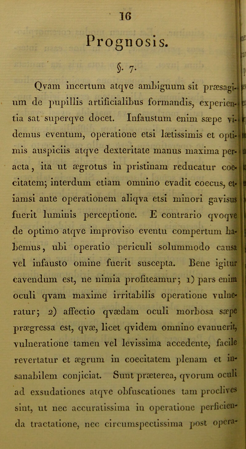 Prognosis. §. 7. le; m Qvam incertum atqve amLIguum sit prsesagl-l r- um de pupillis artificialibus formandis, experien- tia sat superqve docet. Infaustum enim saepe vi- demus eventum, operatione etsi laetissimis et opti- mis auspiciis atqve dexteritate manus maxima per- acta , ita ut aegrotus in pristinam reducatur coe- citatem; interdum etiam omnino evadit coecus, et- iamsi ante operationem aliqva etsi minori gavisu* fuerit luminis perceptione. E contrario qvoqve/ de optimo atqve improviso eventu compertum ba-j bemus, ubi operatio periculi solummodo causa vel Infausto omine fuerit suscepta. Bene igitur cavendum est, ne nimia profiteamur; 1) pars enim oculi qvam maxime irritabilis operatione vulne- ratur; 2) affectio qvaedam oculi morbosa saepe praegressa est, qvae, licet qvidem omnino evanuerit, vulneratione tamen vel levissima accedente, facile revertatur et aegrum in coecitatem plenam et in- sanabilem conjiciat. Sunt praeterea, qvorum oculi ad exsudationes atqve obfnscationes tam proclives sint, ut nec accuratissima in operatione perficien- da tractatione, ncc circumspectissima post opera-