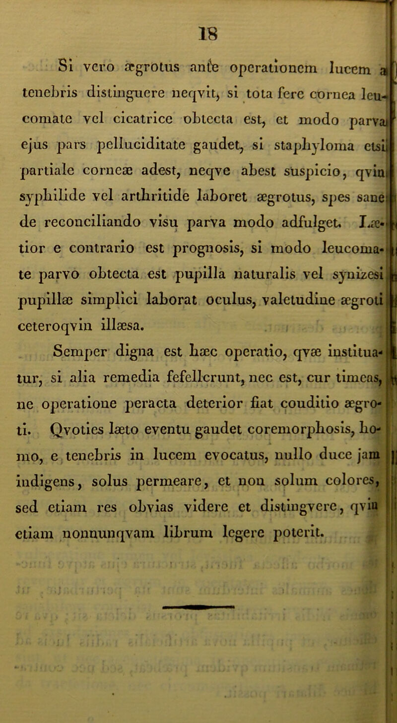 SI vero segrotus an^e operationem lucem tenebris distinguere neqvit) si tota fere cornea leu-< comate vel cicatrice obtecta est, et modo parva* ejus pars j^elluciditate gaudet, si staphyloma etsij partiale comese adest, neqve abest suspicio, qviu) syphilide vel arthritide lahoret aegrotus, spes sanei de reconciliando visu parva modo adfulget. tior e contrario est prognosis, si modo leucoma-jlj te parvo obtecta est pupilla naturalis vel synizesi l| pupillse simplici laborat oculus, valetudine segrotijB ceteroqvin illaesa. 9 Semper digna est haec operatio, qvae institua-j| lur, si alia remedia fefellerunt, nec est, cur timeas, |l[^ ne operatione peracta deterior fiat couditio aegro-1 ti. Qvoties laeto eventu gaudet coremorphosis, ho- mo, e tenebris in lucem evocatus, nullo duce Jam j jj indigens, solus permeare, et non solum colores, j: sed etiam res obvias videre et distingvere, qvia (i etiam uonnunqvam librum legere poterit.