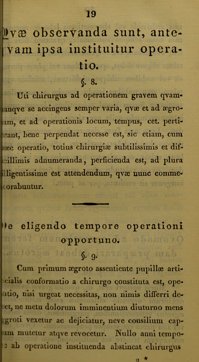 ))vaB observanda sunt, ante- vam ipsa instituitur opera- tio. §. 8. Ull chirurgus ad operationem gravem qvam- i.mqve se accingens semper varia, qvse et ad aegro- :im, et ad operationis locum, tempus, cet. perti- '3ant, Lene perpendat necesse est, sic etiam, cum paec operatio, totius chirurgiae subtilissimis et dif- pilllmls adnumeranda, perficienda est, ad plura tl llgentlsslme est attendendum, qvae nunc comme- I orabuntur. ‘ ' ► e eligendo tempore operationi opportuno. §• 9* Cum primum aegroto assentlente pupillae artl- clalis conformatio a chirurgo qonstltuta est, ope- itio, nisi urgeat necessitas, non nimis dllTerri de- ct, ne metu dolorum imminentium diuturno mens vgrotl vexetur ac dejiciatur, neve consilium cap- um mutetur atqve revocetur. Nullo anni tempo- 3 ah operatione instituenda abstineat chirurgus